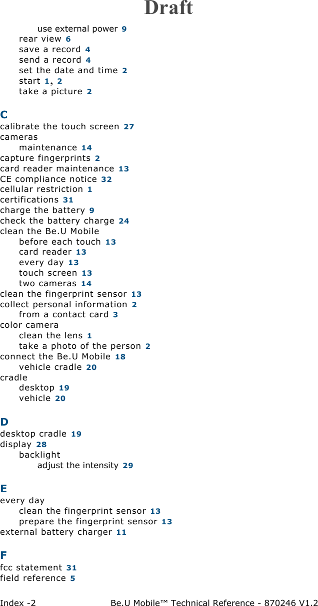 Index -2 Be.U Mobile™ Technical Reference - 870246 V1.2use external power 9rear view 6save a record 4send a record 4set the date and time 2start 1, 2take a picture 2Ccalibrate the touch screen 27camerasmaintenance 14capture fingerprints 2card reader maintenance 13CE compliance notice 32cellular restriction 1certifications 31charge the battery 9check the battery charge 24clean the Be.U Mobilebefore each touch 13card reader 13every day 13touch screen 13two cameras 14clean the fingerprint sensor 13collect personal information 2from a contact card 3color cameraclean the lens 1take a photo of the person 2connect the Be.U Mobile 18vehicle cradle 20cradledesktop 19vehicle 20Ddesktop cradle 19display 28backlightadjust the intensity 29Eevery dayclean the fingerprint sensor 13prepare the fingerprint sensor 13external battery charger 11Ffcc statement 31field reference 5Draft