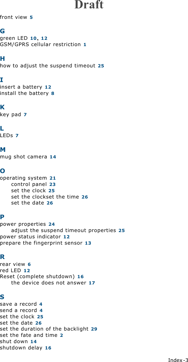 Index -3  front view 5Ggreen LED 10, 12GSM/GPRS cellular restriction 1Hhow to adjust the suspend timeout 25Iinsert a battery 12install the battery 8Kkey pad 7LLEDs 7Mmug shot camera 14Ooperating system 21control panel 23set the clock 25set the clockset the time 26set the date 26Ppower properties 24adjust the suspend timeout properties 25power status indicator 12prepare the fingerprint sensor 13Rrear view 6red LED 12Reset (complete shutdown) 16the device does not answer 17Ssave a record 4send a record 4set the clock 25set the date 26set the duration of the backlight 29set the fate and time 2shut down 14shutdown delay 16Draft