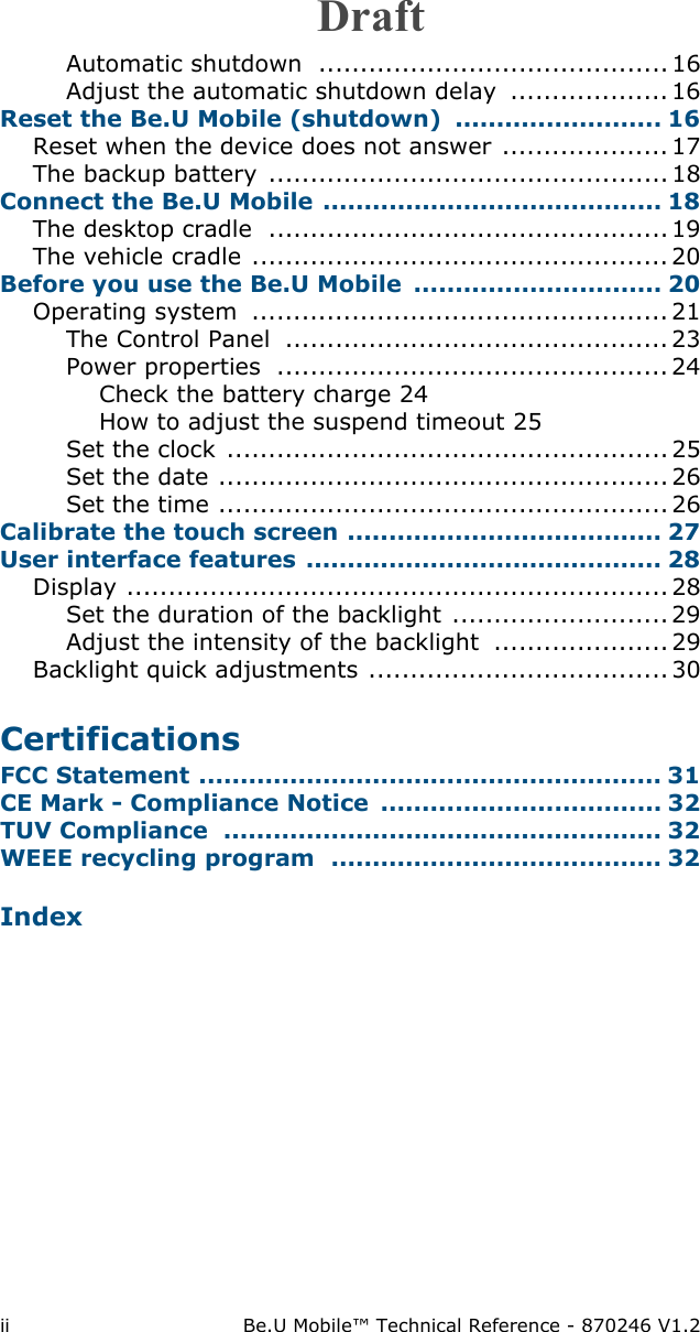 ii Be.U Mobile™ Technical Reference - 870246 V1.2Automatic shutdown  .......................................... 16Adjust the automatic shutdown delay  ...................16Reset the Be.U Mobile (shutdown) ......................... 16Reset when the device does not answer .................... 17The backup battery  ................................................ 18Connect the Be.U Mobile ......................................... 18The desktop cradle  ................................................19The vehicle cradle .................................................. 20Before you use the Be.U Mobile  .............................. 20Operating system  .................................................. 21The Control Panel  .............................................. 23Power properties  ............................................... 24Check the battery charge 24How to adjust the suspend timeout 25Set the clock ..................................................... 25Set the date ......................................................26Set the time ...................................................... 26Calibrate the touch screen ...................................... 27User interface features ........................................... 28Display .................................................................28Set the duration of the backlight .......................... 29Adjust the intensity of the backlight  ..................... 29Backlight quick adjustments .................................... 30CertificationsFCC Statement ........................................................ 31CE Mark - Compliance Notice  .................................. 32TUV Compliance  ..................................................... 32WEEE recycling program  ........................................ 32IndexDraft