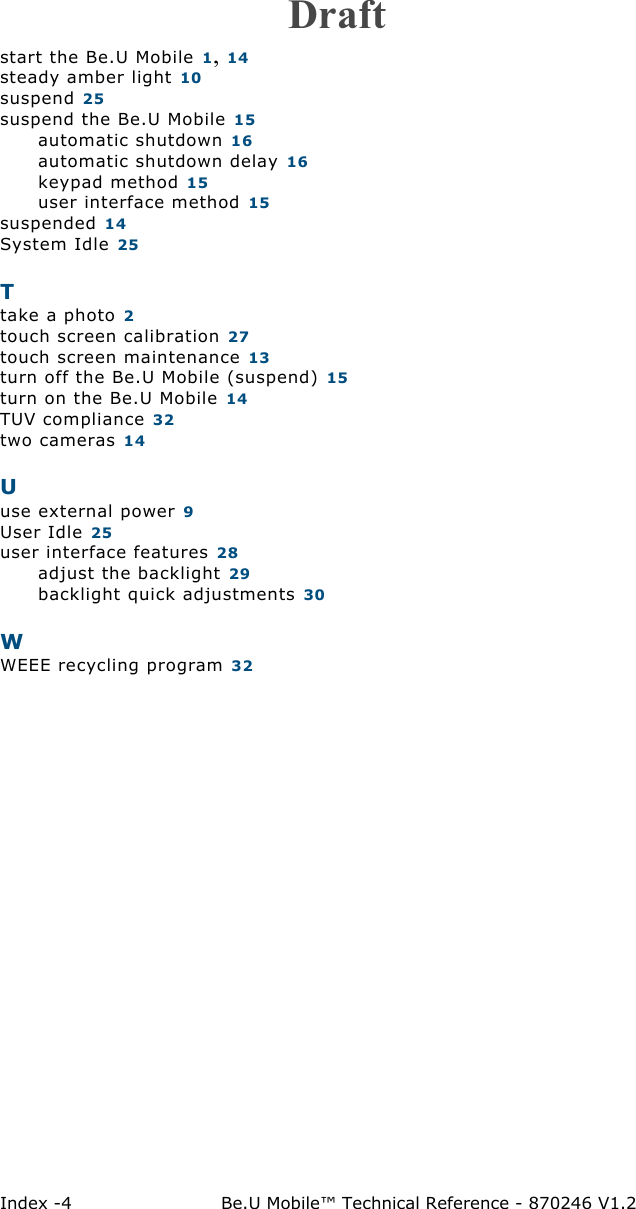 Index -4 Be.U Mobile™ Technical Reference - 870246 V1.2start the Be.U Mobile 1, 14steady amber light 10suspend 25suspend the Be.U Mobile 15automatic shutdown 16automatic shutdown delay 16keypad method 15user interface method 15suspended 14System Idle 25Ttake a photo 2touch screen calibration 27touch screen maintenance 13turn off the Be.U Mobile (suspend) 15turn on the Be.U Mobile 14TUV compliance 32two cameras 14Uuse external power 9User Idle 25user interface features 28adjust the backlight 29backlight quick adjustments 30WWEEE recycling program 32Draft