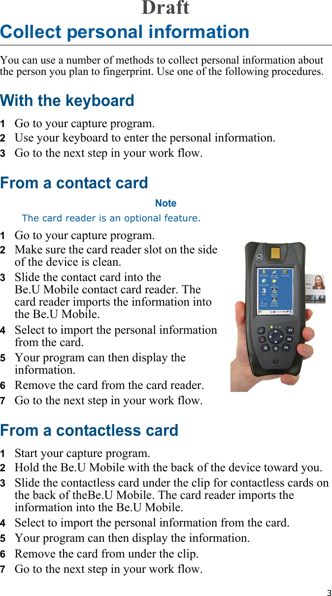 3Collect personal informationYou can use a number of methods to collect personal information about the person you plan to fingerprint. Use one of the following procedures.With the keyboard1   Go to your capture program.2   Use your keyboard to enter the personal information.3   Go to the next step in your work flow.From a contact cardNoteThe card reader is an optional feature.1   Go to your capture program.2   Make sure the card reader slot on the side of the device is clean.3   Slide the contact card into the Be.U Mobile contact card reader. The card reader imports the information into the Be.U Mobile.4   Select to import the personal information from the card.5   Your program can then display the information.6   Remove the card from the card reader.7   Go to the next step in your work flow.From a contactless card1   Start your capture program.2   Hold the Be.U Mobile with the back of the device toward you.3   Slide the contactless card under the clip for contactless cards on the back of theBe.U Mobile. The card reader imports the information into the Be.U Mobile.4   Select to import the personal information from the card.5   Your program can then display the information.6   Remove the card from under the clip.7   Go to the next step in your work flow.Draft
