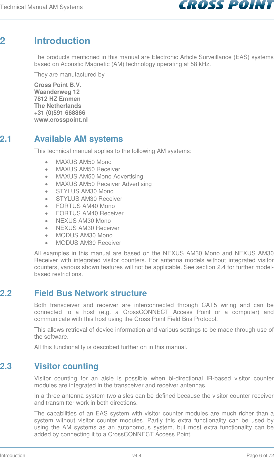 Technical Manual AM Systems        Introduction  v4.4  Page 6 of 72 2  Introduction The products mentioned in this manual are Electronic Article Surveillance (EAS) systems based on Acoustic Magnetic (AM) technology operating at 58 kHz.  They are manufactured by  Cross Point B.V. Waanderweg 12 7812 HZ Emmen  The Netherlands +31 (0)591 668866 www.crosspoint.nl 2.1  Available AM systems This technical manual applies to the following AM systems:   MAXUS AM50 Mono   MAXUS AM50 Receiver   MAXUS AM50 Mono Advertising   MAXUS AM50 Receiver Advertising   STYLUS AM30 Mono   STYLUS AM30 Receiver   FORTUS AM40 Mono   FORTUS AM40 Receiver   NEXUS AM30 Mono    NEXUS AM30 Receiver   MODUS AM30 Mono   MODUS AM30 Receiver All examples in this manual are based on the NEXUS  AM30 Mono and NEXUS AM30 Receiver  with  integrated  visitor counters.  For  antenna models without integrated visitor counters, various shown features will not be applicable. See section 2.4 for further model-based restrictions. 2.2  Field Bus Network structure Both  transceiver  and  receiver  are  interconnected  through  CAT5  wiring  and  can  be connected  to  a  host  (e.g.  a  CrossCONNECT  Access  Point  or  a  computer)  and communicate with this host using the Cross Point Field Bus Protocol. This allows retrieval of device information and various settings to be made through use of the software. All this functionality is described further on in this manual. 2.3  Visitor counting Visitor  counting  for  an  aisle  is  possible  when  bi-directional  IR-based  visitor  counter modules are integrated in the transceiver and receiver antennas. In a three antenna system two aisles can be defined because the visitor counter receiver and transmitter work in both directions. The capabilities of an EAS system with visitor counter modules are much richer  than a system  without  visitor  counter  modules.  Partly  this  extra  functionality  can  be  used  by using  the  AM  systems  as  an  autonomous  system,  but  most  extra  functionality  can  be added by connecting it to a CrossCONNECT Access Point. 
