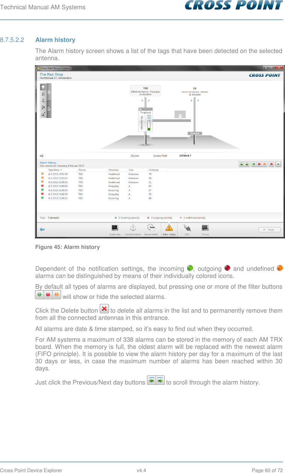 Technical Manual AM Systems        Cross Point Device Explorer  v4.4  Page 60 of 72  Alarm history 8.7.5.2.2The Alarm history screen shows a list of the tags that have been detected on the selected antenna.  Figure 45: Alarm history  Dependent  of  the  notification  settings,  the  incoming  ,  outgoing    and  undefined   alarms can be distinguished by means of their individually colored icons. By default all types of alarms are displayed, but pressing one or more of the filter buttons  will show or hide the selected alarms. Click the Delete button   to delete all alarms in the list and to permanently remove them from all the connected antennas in this entrance. All alarms are date &amp; time stamped, so it’s easy to find out when they occurred. For AM systems a maximum of 338 alarms can be stored in the memory of each AM TRX board. When the memory is full, the oldest alarm will be replaced with the newest alarm (FIFO principle). It is possible to view the alarm history per day for a maximum of the last 30 days  or  less,  in case  the maximum  number  of  alarms  has  been  reached  within  30 days. Just click the Previous/Next day buttons   to scroll through the alarm history.     
