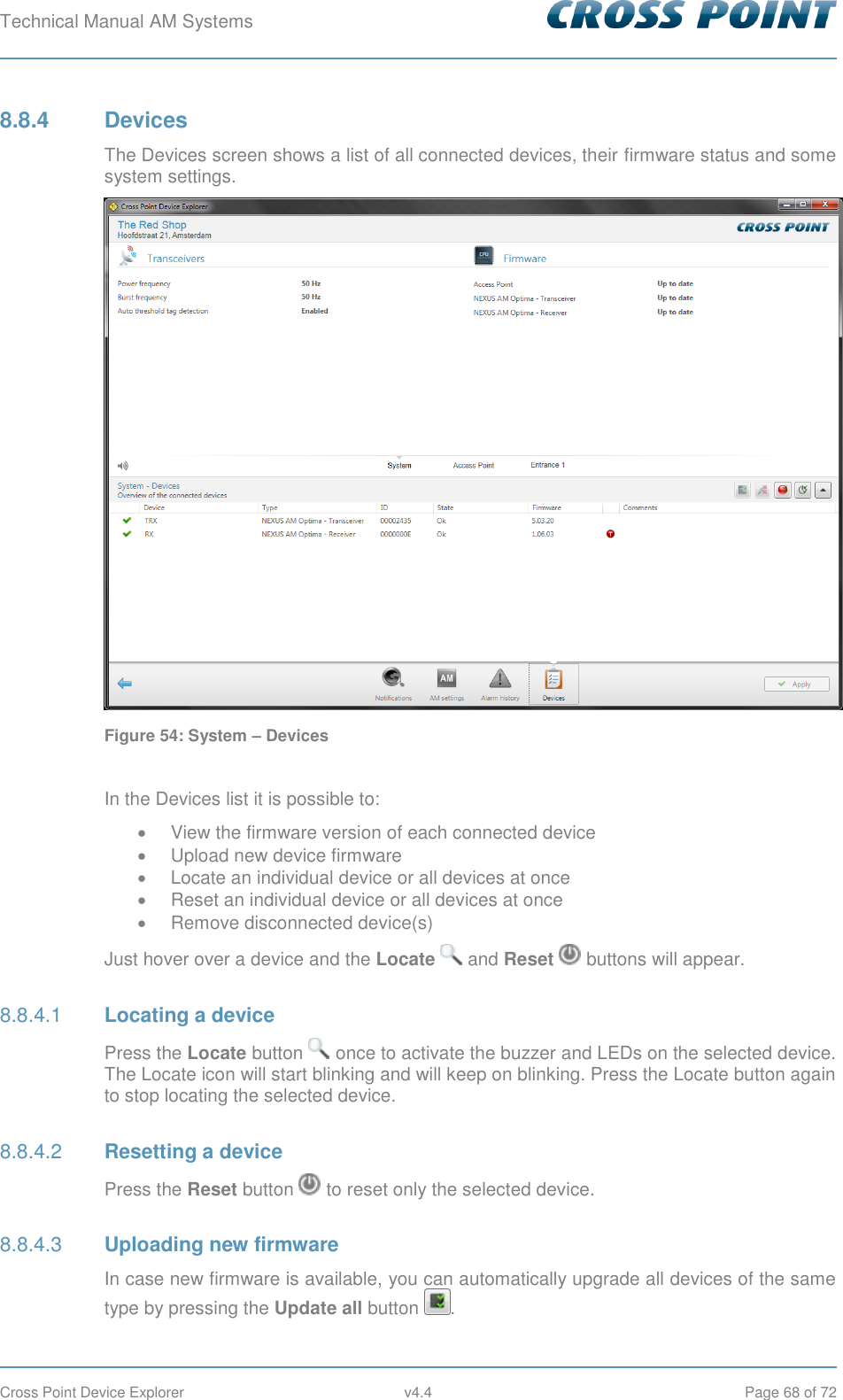 Technical Manual AM Systems        Cross Point Device Explorer  v4.4  Page 68 of 72 8.8.4  Devices The Devices screen shows a list of all connected devices, their firmware status and some system settings.  Figure 54: System – Devices  In the Devices list it is possible to:   View the firmware version of each connected device   Upload new device firmware   Locate an individual device or all devices at once   Reset an individual device or all devices at once   Remove disconnected device(s) Just hover over a device and the Locate   and Reset   buttons will appear.  Locating a device 8.8.4.1Press the Locate button   once to activate the buzzer and LEDs on the selected device. The Locate icon will start blinking and will keep on blinking. Press the Locate button again to stop locating the selected device.  Resetting a device 8.8.4.2Press the Reset button   to reset only the selected device.  Uploading new firmware 8.8.4.3In case new firmware is available, you can automatically upgrade all devices of the same type by pressing the Update all button  . 