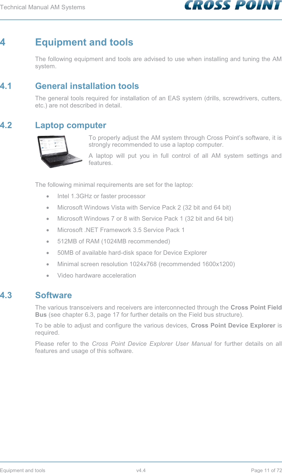 Technical Manual AM Systems        Equipment and tools  v4.4  Page 11 of 72 4  Equipment and tools The following equipment and tools are advised to use when installing and tuning the AM system. 4.1 General installation tools The general tools required for installation of an EAS system (drills, screwdrivers, cutters, etc.) are not described in detail. 4.2 Laptop computer To properly adjust the AM system through Cross Point’s software, it is strongly recommended to use a laptop computer.  A laptop will put you in full control of all AM system settings and features.  The following minimal requirements are set for the laptop: x  Intel 1.3GHz or faster processor x  Microsoft Windows Vista with Service Pack 2 (32 bit and 64 bit) x  Microsoft Windows 7 or 8 with Service Pack 1 (32 bit and 64 bit) x  Microsoft .NET Framework 3.5 Service Pack 1 x  512MB of RAM (1024MB recommended) x  50MB of available hard-disk space for Device Explorer x  Minimal screen resolution 1024x768 (recommended 1600x1200) x Video hardware acceleration 4.3 Software The various transceivers and receivers are interconnected through the Cross Point Field Bus (see chapter 6.3, page 17 for further details on the Field bus structure). To be able to adjust and configure the various devices, Cross Point Device Explorer is required.  Please refer to the Cross Point Device Explorer User Manual for further details on all features and usage of this software.   