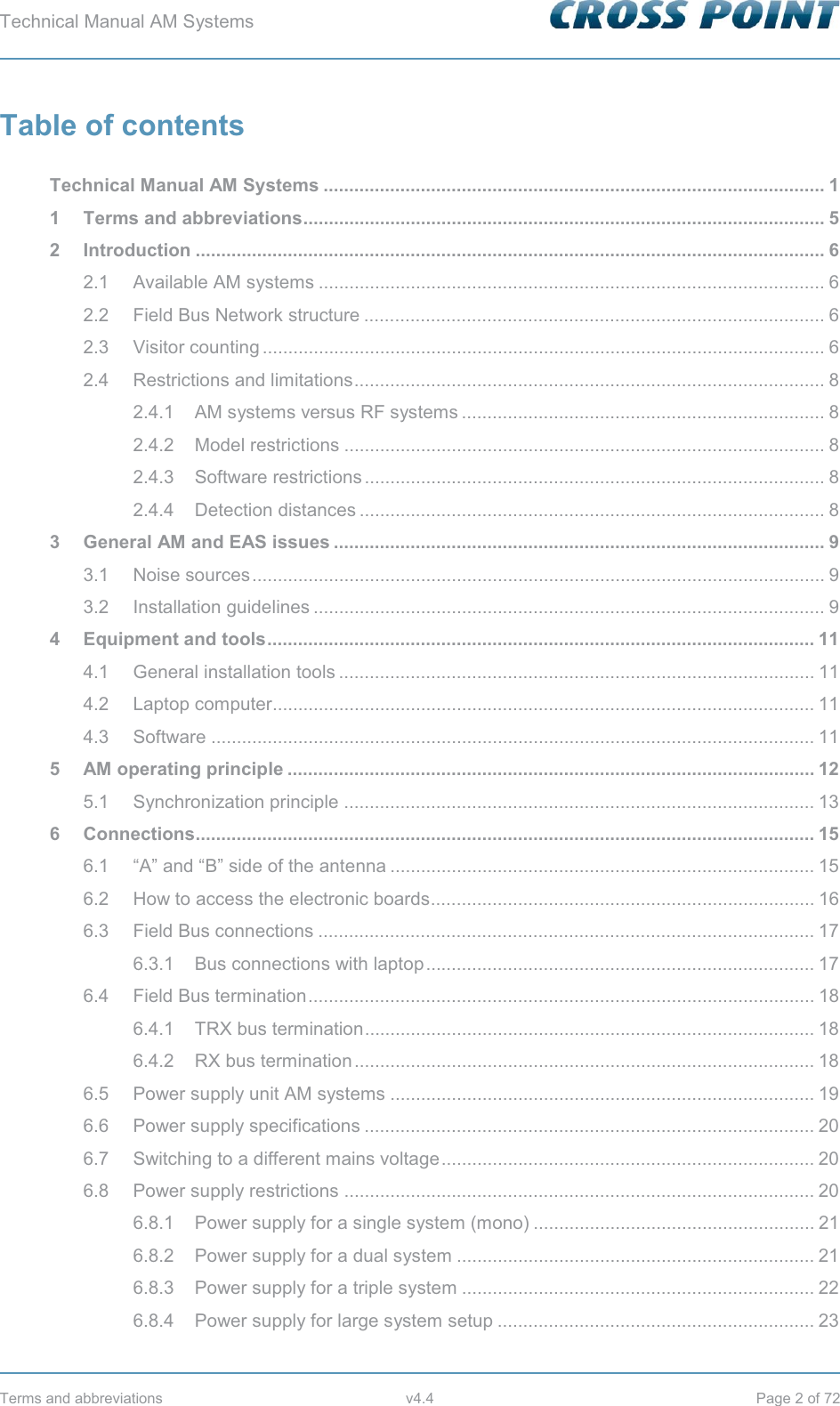 Technical Manual AM Systems        Terms and abbreviations  v4.4  Page 2 of 72 Table of contents  Technical Manual AM Systems .................................................................................................. 1 1 Terms and abbreviations ...................................................................................................... 5 2 Introduction ........................................................................................................................... 6 2.1 Available AM systems ................................................................................................... 6 2.2 Field Bus Network structure .......................................................................................... 6 2.3 Visitor counting .............................................................................................................. 6 2.4 Restrictions and limitations ............................................................................................ 8 2.4.1 AM systems versus RF systems ....................................................................... 8 2.4.2 Model restrictions .............................................................................................. 8 2.4.3 Software restrictions .......................................................................................... 8 2.4.4 Detection distances ........................................................................................... 8 3 General AM and EAS issues ................................................................................................ 9 3.1 Noise sources ................................................................................................................ 9 3.2 Installation guidelines .................................................................................................... 9 4 Equipment and tools ........................................................................................................... 11 4.1 General installation tools ............................................................................................. 11 4.2 Laptop computer .......................................................................................................... 11 4.3 Software ...................................................................................................................... 11 5 AM operating principle ....................................................................................................... 12 5.1 Synchronization principle ............................................................................................ 13 6 Connections......................................................................................................................... 15 6.1 “A” and “B” side of the antenna ................................................................................... 15 6.2 How to access the electronic boards........................................................................... 16 6.3 Field Bus connections ................................................................................................. 17 6.3.1 Bus connections with laptop ............................................................................ 17 6.4 Field Bus termination ................................................................................................... 18 6.4.1 TRX bus termination ........................................................................................ 18 6.4.2 RX bus termination .......................................................................................... 18 6.5 Power supply unit AM systems ................................................................................... 19 6.6 Power supply specifications ........................................................................................ 20 6.7 Switching to a different mains voltage ......................................................................... 20 6.8 Power supply restrictions ............................................................................................ 20 6.8.1 Power supply for a single system (mono) ....................................................... 21 6.8.2 Power supply for a dual system ...................................................................... 21 6.8.3 Power supply for a triple system ..................................................................... 22 6.8.4 Power supply for large system setup .............................................................. 23 