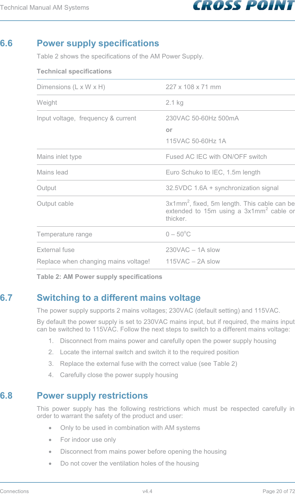 Technical Manual AM Systems        Connections v4.4 Page 20 of 72 6.6 Power supply specifications Table 2 shows the specifications of the AM Power Supply. Technical specifications  Dimensions (L x W x H) 227 x 108 x 71 mm Weight 2.1 kg Input voltage,  frequency &amp; current 230VAC 50-60Hz 500mA  or 115VAC 50-60Hz 1A Mains inlet type Fused AC IEC with ON/OFF switch Mains lead Euro Schuko to IEC, 1.5m length Output 32.5VDC 1.6A + synchronization signal Output cable 3x1mm2, fixed, 5m length. This cable can be extended to 15m using a 3x1mm2 cable or thicker. Temperature range 0 – 50oC External fuse Replace when changing mains voltage! 230VAC – 1A slow 115VAC – 2A slow Table 2: AM Power supply specifications 6.7  Switching to a different mains voltage The power supply supports 2 mains voltages; 230VAC (default setting) and 115VAC. By default the power supply is set to 230VAC mains input, but if required, the mains input can be switched to 115VAC. Follow the next steps to switch to a different mains voltage: 1.  Disconnect from mains power and carefully open the power supply housing 2.  Locate the internal switch and switch it to the required position 3.  Replace the external fuse with the correct value (see Table 2) 4.  Carefully close the power supply housing 6.8 Power supply restrictions This power supply has the following restrictions which must be respected carefully in order to warrant the safety of the product and user: x  Only to be used in combination with AM systems x  For indoor use only x  Disconnect from mains power before opening the housing x  Do not cover the ventilation holes of the housing 
