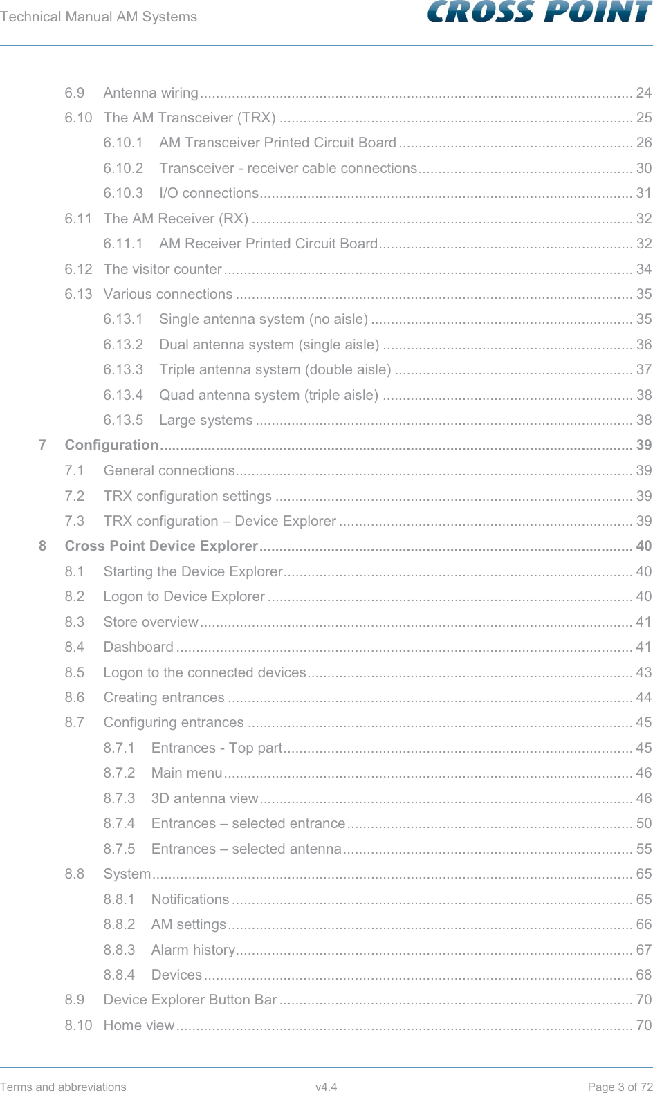 Technical Manual AM Systems        Terms and abbreviations  v4.4  Page 3 of 72 6.9 Antenna wiring ............................................................................................................. 24 6.10 The AM Transceiver (TRX) ......................................................................................... 25 6.10.1 AM Transceiver Printed Circuit Board ........................................................... 26 6.10.2 Transceiver - receiver cable connections ...................................................... 30 6.10.3 I/O connections.............................................................................................. 31 6.11 The AM Receiver (RX) ................................................................................................ 32 6.11.1 AM Receiver Printed Circuit Board................................................................ 32 6.12 The visitor counter ....................................................................................................... 34 6.13 Various connections .................................................................................................... 35 6.13.1 Single antenna system (no aisle) .................................................................. 35 6.13.2 Dual antenna system (single aisle) ............................................................... 36 6.13.3 Triple antenna system (double aisle) ............................................................ 37 6.13.4 Quad antenna system (triple aisle) ............................................................... 38 6.13.5 Large systems ............................................................................................... 38 7 Configuration ....................................................................................................................... 39 7.1 General connections.................................................................................................... 39 7.2 TRX configuration settings .......................................................................................... 39 7.3 TRX configuration – Device Explorer .......................................................................... 39 8 Cross Point Device Explorer .............................................................................................. 40 8.1 Starting the Device Explorer ........................................................................................ 40 8.2 Logon to Device Explorer ............................................................................................ 40 8.3 Store overview ............................................................................................................. 41 8.4 Dashboard ................................................................................................................... 41 8.5 Logon to the connected devices .................................................................................. 43 8.6 Creating entrances ...................................................................................................... 44 8.7 Configuring entrances ................................................................................................. 45 8.7.1 Entrances - Top part ........................................................................................ 45 8.7.2 Main menu ....................................................................................................... 46 8.7.3 3D antenna view .............................................................................................. 46 8.7.4 Entrances – selected entrance ........................................................................ 50 8.7.5 Entrances – selected antenna ......................................................................... 55 8.8 System  ......................................................................................................................... 65 8.8.1 Notifications .....................................................................................................  65 8.8.2 AM settings ...................................................................................................... 66 8.8.3 Alarm history .................................................................................................... 67 8.8.4 Devices ............................................................................................................  68 8.9 Device Explorer Button Bar ......................................................................................... 70 8.10 Home view ................................................................................................................... 70 