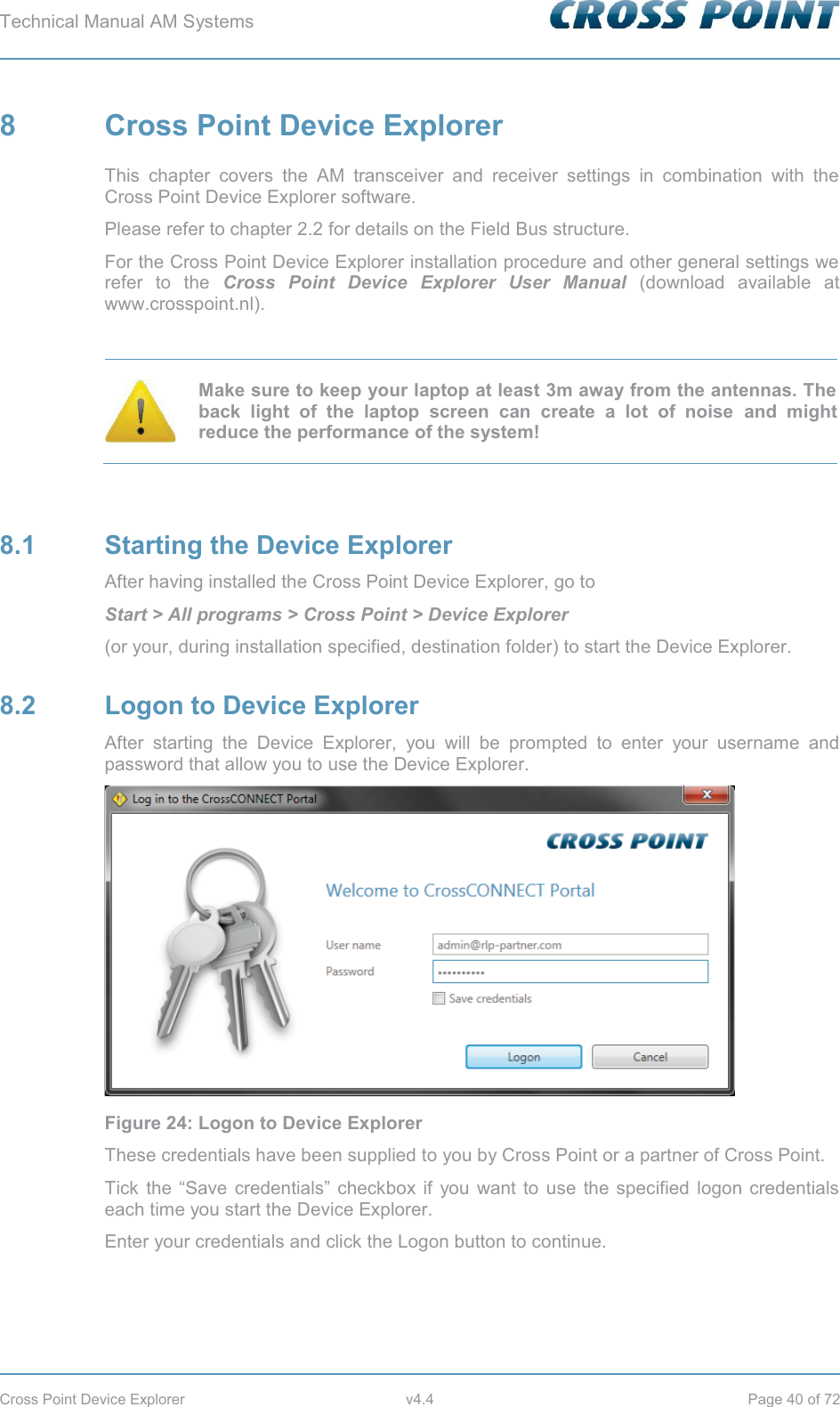 Technical Manual AM Systems        Cross Point Device Explorer  v4.4  Page 40 of 72 8  Cross Point Device Explorer This chapter covers the AM transceiver and receiver settings in combination with the Cross Point Device Explorer software. Please refer to chapter 2.2 for details on the Field Bus structure. For the Cross Point Device Explorer installation procedure and other general settings we refer to the Cross Point Device Explorer User Manual (download available at www.crosspoint.nl).   Make sure to keep your laptop at least 3m away from the antennas. The back light of the laptop screen can create a lot of noise and might reduce the performance of the system!  8.1  Starting the Device Explorer After having installed the Cross Point Device Explorer, go to Start &gt; All programs &gt; Cross Point &gt; Device Explorer  (or your, during installation specified, destination folder) to start the Device Explorer. 8.2  Logon to Device Explorer After starting the Device Explorer, you will be prompted to enter your username and password that allow you to use the Device Explorer.  Figure 24: Logon to Device Explorer These credentials have been supplied to you by Cross Point or a partner of Cross Point. Tick the “Save credentials” checkbox if you want to use the specified logon credentials each time you start the Device Explorer.  Enter your credentials and click the Logon button to continue. 