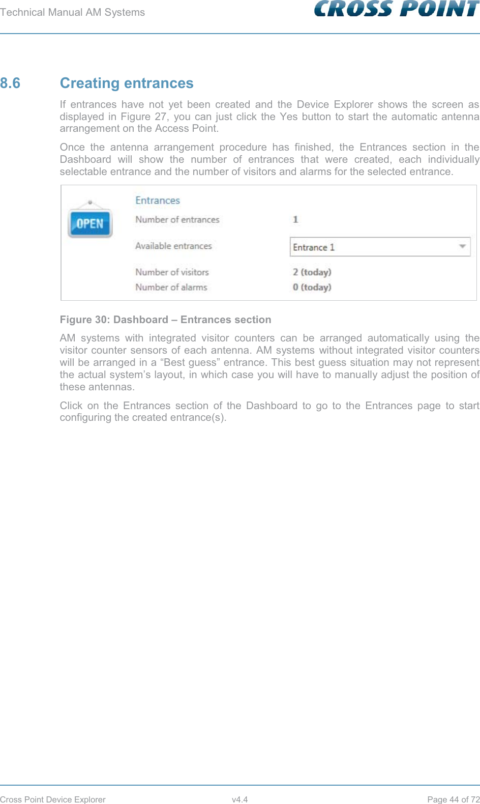 Technical Manual AM Systems        Cross Point Device Explorer  v4.4  Page 44 of 72 8.6 Creating entrances If entrances have not yet been created and the Device Explorer shows the screen as displayed in Figure 27, you can just click the Yes button to start the automatic antenna arrangement on the Access Point. Once the antenna arrangement procedure has finished, the Entrances section in the Dashboard will show the number of entrances that were created, each individually selectable entrance and the number of visitors and alarms for the selected entrance.  Figure 30: Dashboard – Entrances section AM systems with integrated visitor counters can be arranged automatically using the visitor counter sensors of each antenna. AM systems without integrated visitor counters will be arranged in a “Best guess” entrance. This best guess situation may not represent the actual system’s layout, in which case you will have to manually adjust the position of these antennas. Click on the Entrances section of the Dashboard to go to the Entrances page to start configuring the created entrance(s). 