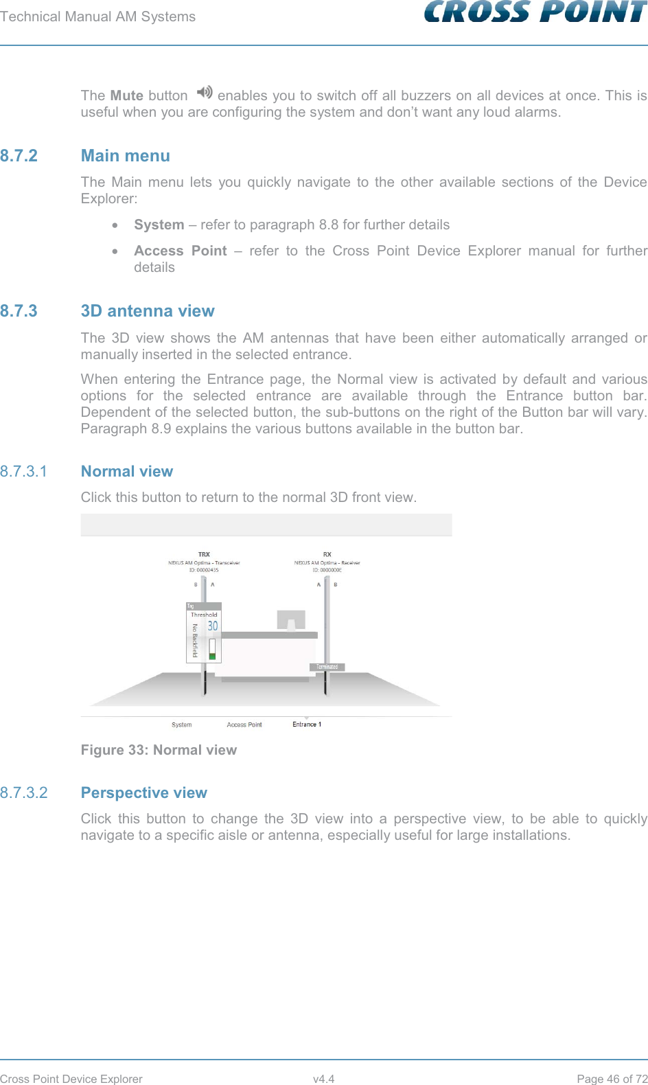 Technical Manual AM Systems        Cross Point Device Explorer  v4.4  Page 46 of 72 The Mute button   enables you to switch off all buzzers on all devices at once. This is useful when you are configuring the system and don’t want any loud alarms. 8.7.2 Main menu The Main menu lets you quickly navigate to the other available sections of the Device Explorer: x System – refer to paragraph 8.8 for further details x Access Point – refer to the Cross Point Device Explorer manual for further details 8.7.3 3D antenna view The 3D view shows the AM antennas that have been either automatically arranged or manually inserted in the selected entrance. When entering the Entrance page, the Normal view is activated by default and various options for the selected entrance are available through the Entrance button bar. Dependent of the selected button, the sub-buttons on the right of the Button bar will vary. Paragraph 8.9 explains the various buttons available in the button bar.  Normal view 8.7.3.1Click this button to return to the normal 3D front view.  Figure 33: Normal view  Perspective view 8.7.3.2Click this button to change the 3D view into a perspective view, to be able to quickly navigate to a specific aisle or antenna, especially useful for large installations. 