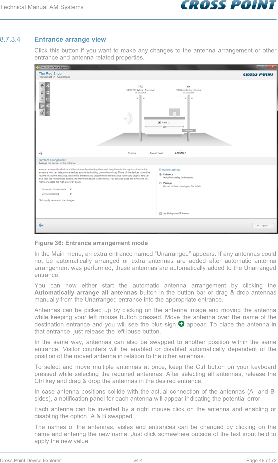 Technical Manual AM Systems        Cross Point Device Explorer  v4.4  Page 48 of 72  Entrance arrange view 8.7.3.4Click this button if you want to make any changes to the antenna arrangement or other entrance and antenna related properties.  Figure 36: Entrance arrangement mode In the Main menu, an extra entrance named “Unarranged” appears. If any antennas could not be automatically arranged or extra antennas are added after automatic antenna arrangement was performed, these antennas are automatically added to the Unarranged entrance. You can now either start the automatic antenna arrangement by clicking the Automatically arrange all antennas button in the button bar or drag &amp; drop antennas manually from the Unarranged entrance into the appropriate entrance.  Antennas can be picked up by clicking on the antenna image and moving the antenna while keeping your left mouse button pressed. Move the antenna over the name of the destination entrance and you will see the plus-sign   appear. To place the antenna in that entrance, just release the left louse button. In the same way, antennas can also be swapped to another position within the same entrance. Visitor counters will be enabled or disabled automatically dependent of the position of the moved antenna in relation to the other antennas. To select and move multiple antennas at once, keep the Ctrl button on your keyboard pressed while selecting the required antennas. After selecting all antennas, release the Ctrl key and drag &amp; drop the antennas in the desired entrance. In case antenna positions collide with the actual connection of the antennas (A- and B-sides), a notification panel for each antenna will appear indicating the potential error. Each antenna can be inverted by a right mouse click on the antenna and enabling or disabling the option “A &amp; B swapped”.  The names of the antennas, aisles and entrances can be changed by clicking on the name and entering the new name. Just click somewhere outside of the text input field to apply the new value. 