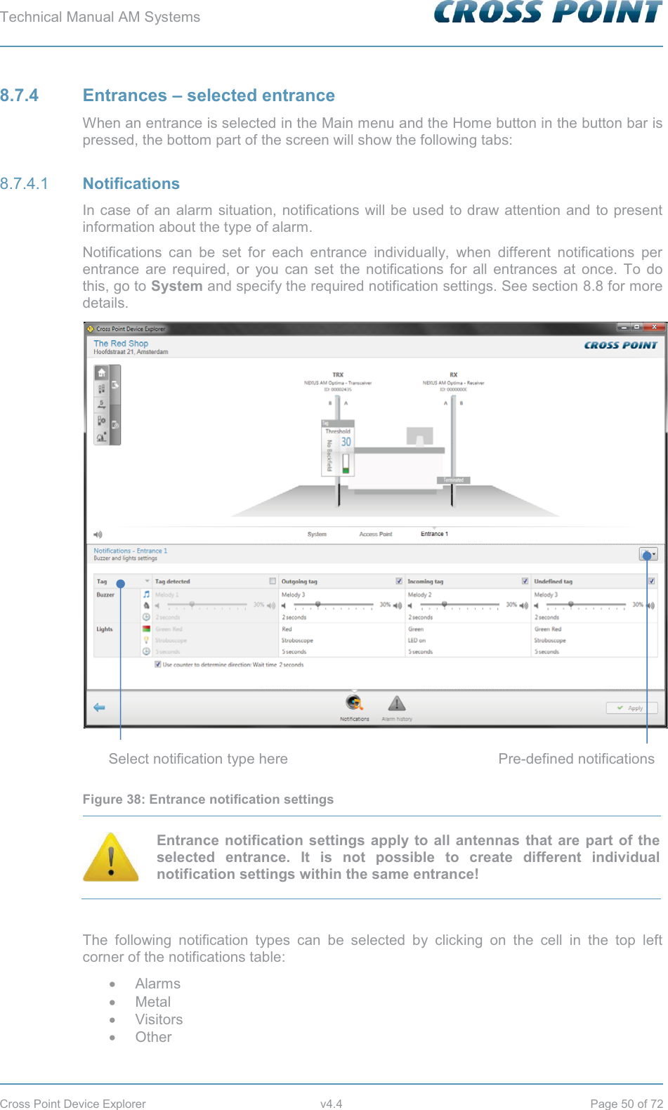 Technical Manual AM Systems        Cross Point Device Explorer  v4.4  Page 50 of 72 8.7.4 Entrances – selected entrance When an entrance is selected in the Main menu and the Home button in the button bar is pressed, the bottom part of the screen will show the following tabs:  Notifications 8.7.4.1In case of an alarm situation, notifications will be used to draw attention and to present information about the type of alarm. Notifications can be set for each entrance individually, when different notifications per entrance are required, or you can set the notifications for all entrances at once. To do this, go to System and specify the required notification settings. See section 8.8 for more details.  Figure 38: Entrance notification settings  Entrance notification settings apply to all antennas that are part of the selected entrance. It is not possible to create different individual notification settings within the same entrance!  The following notification types can be selected by clicking on the cell in the top left corner of the notifications table: x Alarms x Metal x Visitors x Other Select notification type here Pre-defined notifications