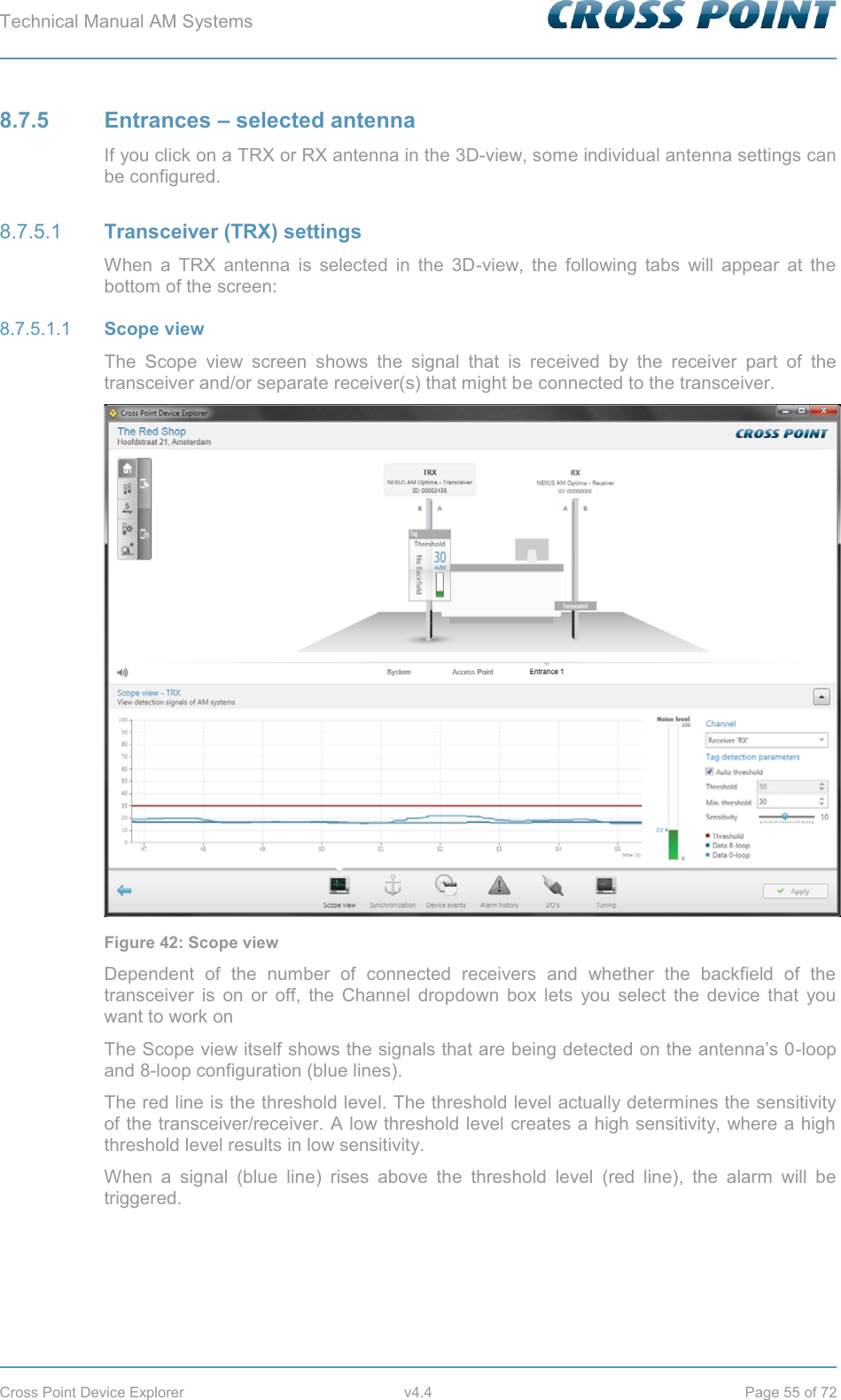 Technical Manual AM Systems        Cross Point Device Explorer  v4.4  Page 55 of 72 8.7.5 Entrances – selected antenna If you click on a TRX or RX antenna in the 3D-view, some individual antenna settings can be configured.  Transceiver (TRX) settings 8.7.5.1When a TRX antenna is selected in the 3D-view, the following tabs will appear at the bottom of the screen:  Scope view 8.7.5.1.1The Scope view screen shows the signal that is received by the receiver part of the transceiver and/or separate receiver(s) that might be connected to the transceiver.  Figure 42: Scope view Dependent of the number of connected receivers and whether the backfield of the transceiver is on or off, the Channel dropdown box lets you select the device that you want to work on The Scope view itself shows the signals that are being detected on the antenna’s 0-loop and 8-loop configuration (blue lines).  The red line is the threshold level. The threshold level actually determines the sensitivity of the transceiver/receiver. A low threshold level creates a high sensitivity, where a high threshold level results in low sensitivity. When a signal (blue line) rises above the threshold level (red line), the alarm will be triggered.   