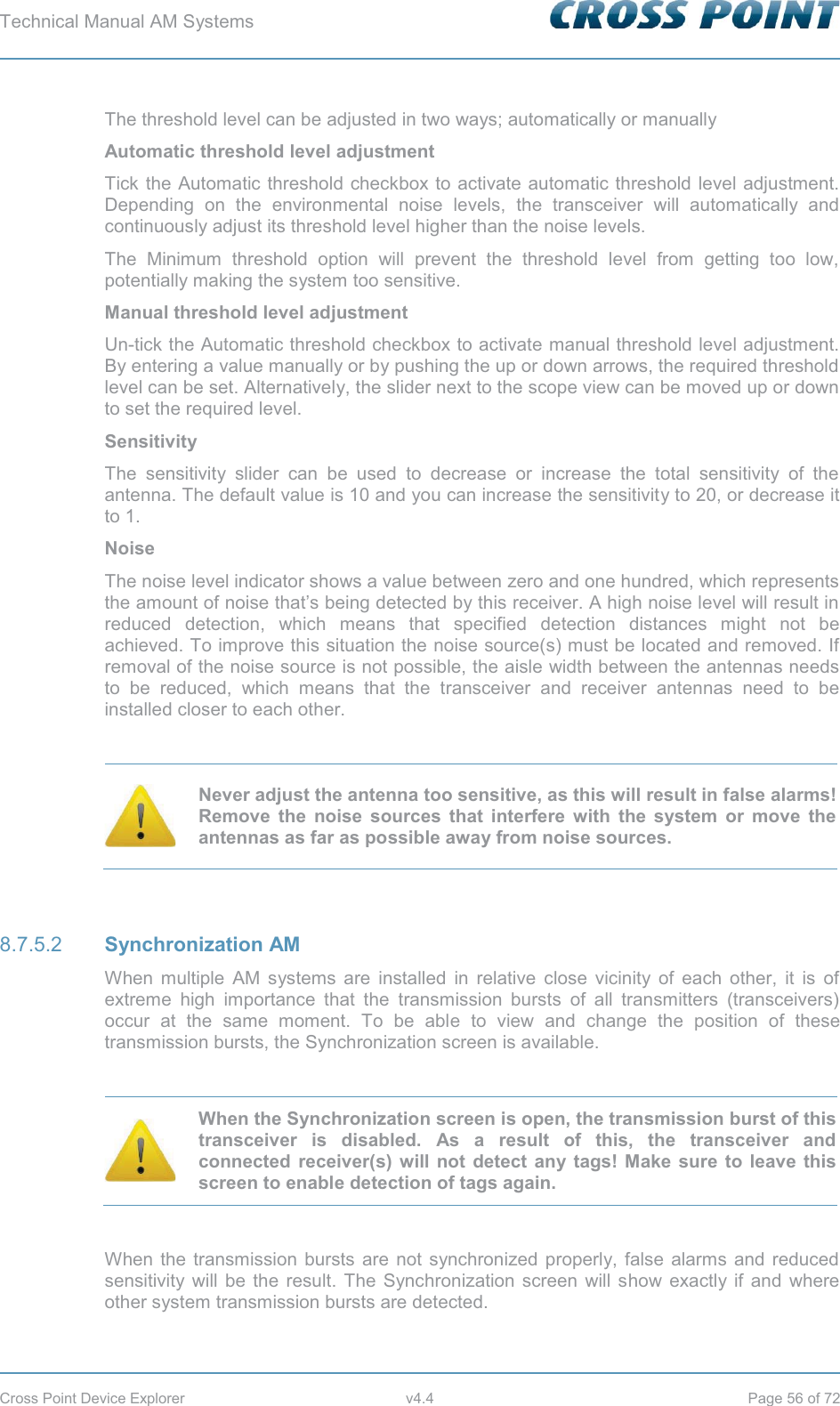 Technical Manual AM Systems        Cross Point Device Explorer  v4.4  Page 56 of 72 The threshold level can be adjusted in two ways; automatically or manually Automatic threshold level adjustment Tick the Automatic threshold checkbox to activate automatic threshold level adjustment. Depending on the environmental noise levels, the transceiver will automatically and continuously adjust its threshold level higher than the noise levels. The Minimum threshold option will prevent the threshold level from getting too low, potentially making the system too sensitive. Manual threshold level adjustment Un-tick the Automatic threshold checkbox to activate manual threshold level adjustment. By entering a value manually or by pushing the up or down arrows, the required threshold level can be set. Alternatively, the slider next to the scope view can be moved up or down to set the required level. Sensitivity The sensitivity slider can be used to decrease or increase the total sensitivity of the antenna. The default value is 10 and you can increase the sensitivity to 20, or decrease it to 1. Noise The noise level indicator shows a value between zero and one hundred, which represents the amount of noise that’s being detected by this receiver. A high noise level will result in reduced detection, which means that specified detection distances might not be achieved. To improve this situation the noise source(s) must be located and removed. If removal of the noise source is not possible, the aisle width between the antennas needs to be reduced, which means that the transceiver and receiver antennas need to be installed closer to each other.   Never adjust the antenna too sensitive, as this will result in false alarms! Remove the noise sources that interfere with the system or move the antennas as far as possible away from noise sources.   Synchronization AM 8.7.5.2When multiple AM systems are installed in relative close vicinity of each other, it is of extreme high importance that the transmission bursts of all transmitters (transceivers) occur at the same moment. To be able to view and change the position of these transmission bursts, the Synchronization screen is available.   When the Synchronization screen is open, the transmission burst of this transceiver is disabled. As a result of this, the transceiver and connected receiver(s) will not detect any tags! Make sure to leave this screen to enable detection of tags again.  When the transmission bursts are not synchronized properly, false alarms and reduced sensitivity will be the result. The Synchronization screen will show exactly if and where other system transmission bursts are detected. 
