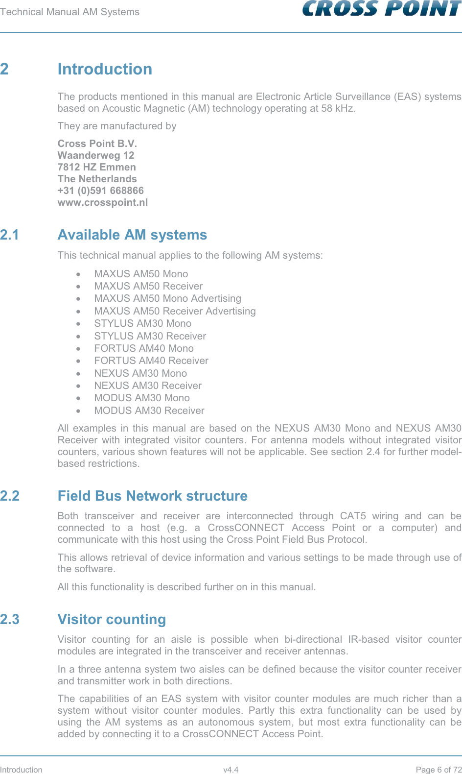 Technical Manual AM Systems        Introduction v4.4 Page 6 of 72 2  Introduction The products mentioned in this manual are Electronic Article Surveillance (EAS) systems based on Acoustic Magnetic (AM) technology operating at 58 kHz.  They are manufactured by  Cross Point B.V. Waanderweg 12 7812 HZ Emmen  The Netherlands +31 (0)591 668866 www.crosspoint.nl 2.1 Available AM systems This technical manual applies to the following AM systems: x MAXUS AM50 Mono x MAXUS AM50 Receiver x MAXUS AM50 Mono Advertising x MAXUS AM50 Receiver Advertising x STYLUS AM30 Mono x STYLUS AM30 Receiver x FORTUS AM40 Mono x  FORTUS AM40 Receiver x  NEXUS AM30 Mono  x NEXUS AM30 Receiver x MODUS AM30 Mono x MODUS AM30 Receiver All examples in this manual are based on the NEXUS AM30 Mono and NEXUS AM30 Receiver with integrated visitor counters. For antenna models without integrated visitor counters, various shown features will not be applicable. See section 2.4 for further model-based restrictions. 2.2  Field Bus Network structure Both transceiver and receiver are interconnected through CAT5 wiring and can be connected to a host (e.g. a CrossCONNECT Access Point or a computer) and communicate with this host using the Cross Point Field Bus Protocol. This allows retrieval of device information and various settings to be made through use of the software. All this functionality is described further on in this manual. 2.3 Visitor counting Visitor counting for an aisle is possible when bi-directional IR-based visitor counter modules are integrated in the transceiver and receiver antennas. In a three antenna system two aisles can be defined because the visitor counter receiver and transmitter work in both directions. The capabilities of an EAS system with visitor counter modules are much richer than a system without visitor counter modules. Partly this extra functionality can be used by using the AM systems as an autonomous system, but most extra functionality can be added by connecting it to a CrossCONNECT Access Point. 