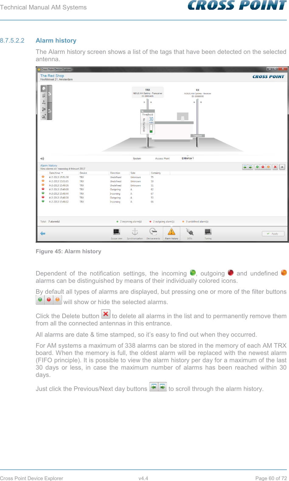Technical Manual AM Systems        Cross Point Device Explorer  v4.4  Page 60 of 72  Alarm history 8.7.5.2.2The Alarm history screen shows a list of the tags that have been detected on the selected antenna.  Figure 45: Alarm history  Dependent of the notification settings, the incoming  , outgoing   and undefined   alarms can be distinguished by means of their individually colored icons. By default all types of alarms are displayed, but pressing one or more of the filter buttons  will show or hide the selected alarms. Click the Delete button   to delete all alarms in the list and to permanently remove them from all the connected antennas in this entrance. All alarms are date &amp; time stamped, so it’s easy to find out when they occurred. For AM systems a maximum of 338 alarms can be stored in the memory of each AM TRX board. When the memory is full, the oldest alarm will be replaced with the newest alarm (FIFO principle). It is possible to view the alarm history per day for a maximum of the last 30 days or less, in case the maximum number of alarms has been reached within 30 days. Just click the Previous/Next day buttons   to scroll through the alarm history.    