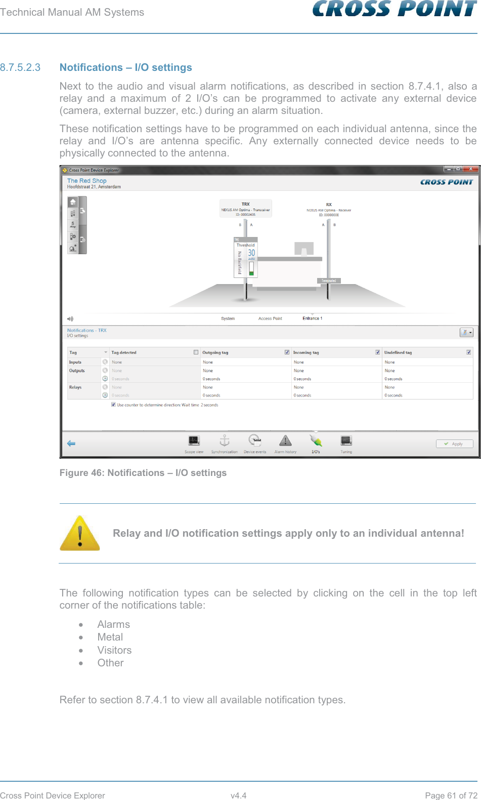 Technical Manual AM Systems        Cross Point Device Explorer  v4.4  Page 61 of 72  Notifications – I/O settings 8.7.5.2.3Next to the audio and visual alarm notifications, as described in section 8.7.4.1, also a relay and a maximum of 2 I/O’s can be programmed to activate any external device (camera, external buzzer, etc.) during an alarm situation. These notification settings have to be programmed on each individual antenna, since the relay and I/O’s are antenna specific. Any externally connected device needs to be physically connected to the antenna.  Figure 46: Notifications – I/O settings   Relay and I/O notification settings apply only to an individual antenna!  The following notification types can be selected by clicking on the cell in the top left corner of the notifications table: x Alarms x Metal x Visitors x Other  Refer to section 8.7.4.1 to view all available notification types.   