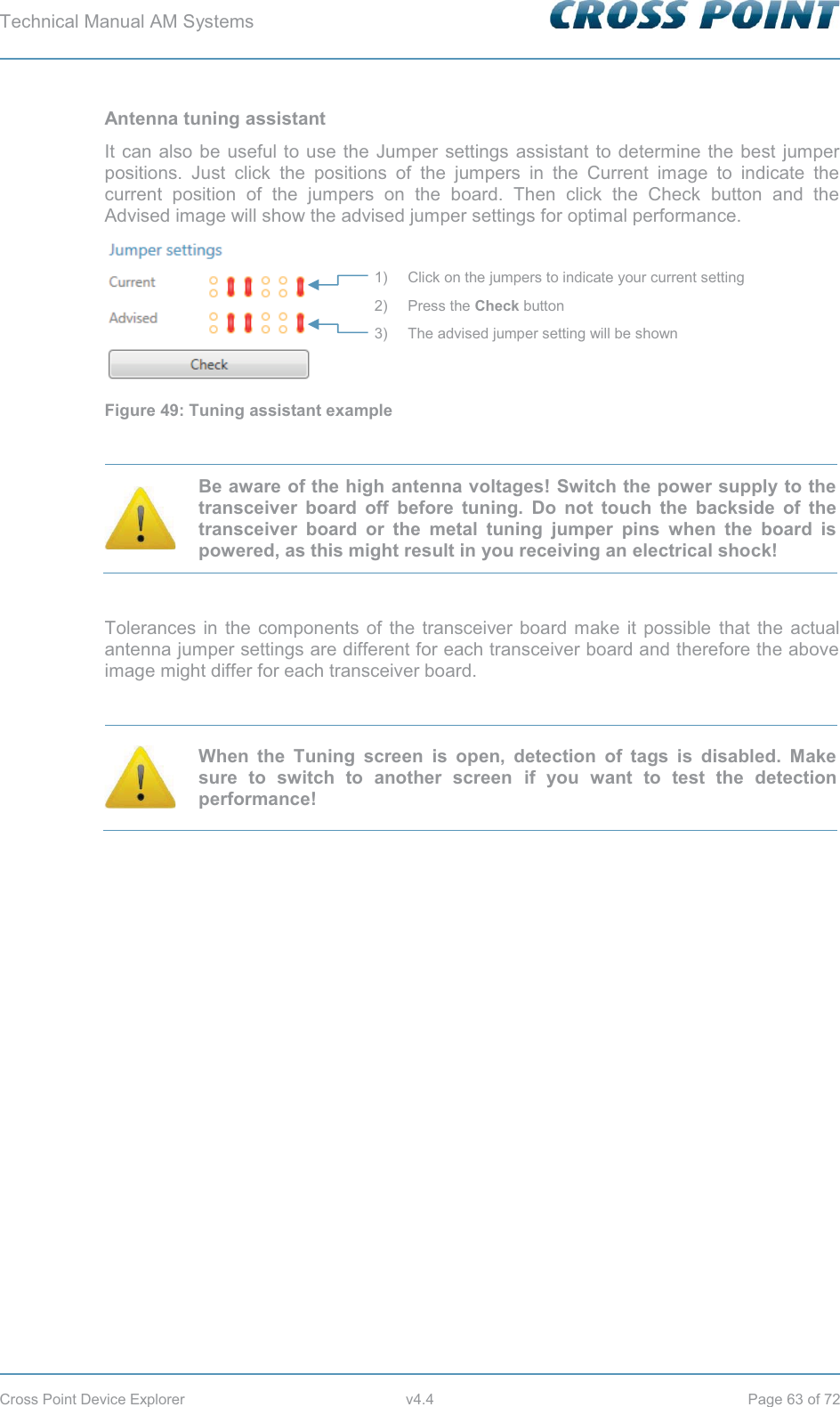 Technical Manual AM Systems        Cross Point Device Explorer  v4.4  Page 63 of 72 Antenna tuning assistant It can also be useful to use the Jumper settings assistant to determine the best jumper positions. Just click the positions of the jumpers in the Current image to indicate the current position of the jumpers on the board. Then click the Check button and the Advised image will show the advised jumper settings for optimal performance.  Figure 49: Tuning assistant example   Be aware of the high antenna voltages! Switch the power supply to the transceiver board off before tuning. Do not touch the backside of the transceiver board or the metal tuning jumper pins when the board is powered, as this might result in you receiving an electrical shock!  Tolerances in the components of the transceiver board make it possible that the actual antenna jumper settings are different for each transceiver board and therefore the above image might differ for each transceiver board.   When the Tuning screen is open, detection of tags is disabled. Make sure to switch to another screen if you want to test the detection performance!    1) Click on the jumpers to indicate your current setting 2) Press the Check button 3) The advised jumper setting will be shown 
