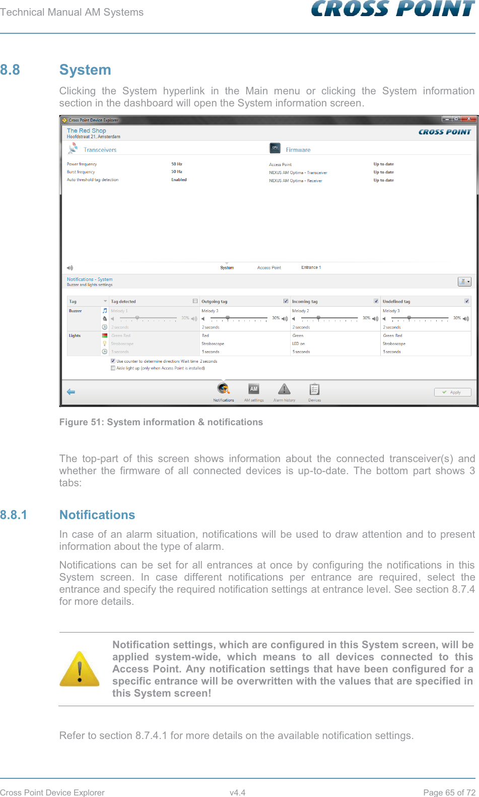 Technical Manual AM Systems        Cross Point Device Explorer  v4.4  Page 65 of 72 8.8 System Clicking the System hyperlink in the Main menu or clicking the System information section in the dashboard will open the System information screen.  Figure 51: System information &amp; notifications  The top-part of this screen shows information about the connected transceiver(s) and whether the firmware of all connected devices is up-to-date. The bottom part shows 3 tabs: 8.8.1 Notifications In case of an alarm situation, notifications will be used to draw attention and to present information about the type of alarm. Notifications can be set for all entrances at once by configuring the notifications in this System screen. In case different notifications per entrance are required, select the entrance and specify the required notification settings at entrance level. See section 8.7.4 for more details.   Notification settings, which are configured in this System screen, will be applied system-wide, which means to all devices connected to this Access Point. Any notification settings that have been configured for a specific entrance will be overwritten with the values that are specified in this System screen!  Refer to section 8.7.4.1 for more details on the available notification settings.   