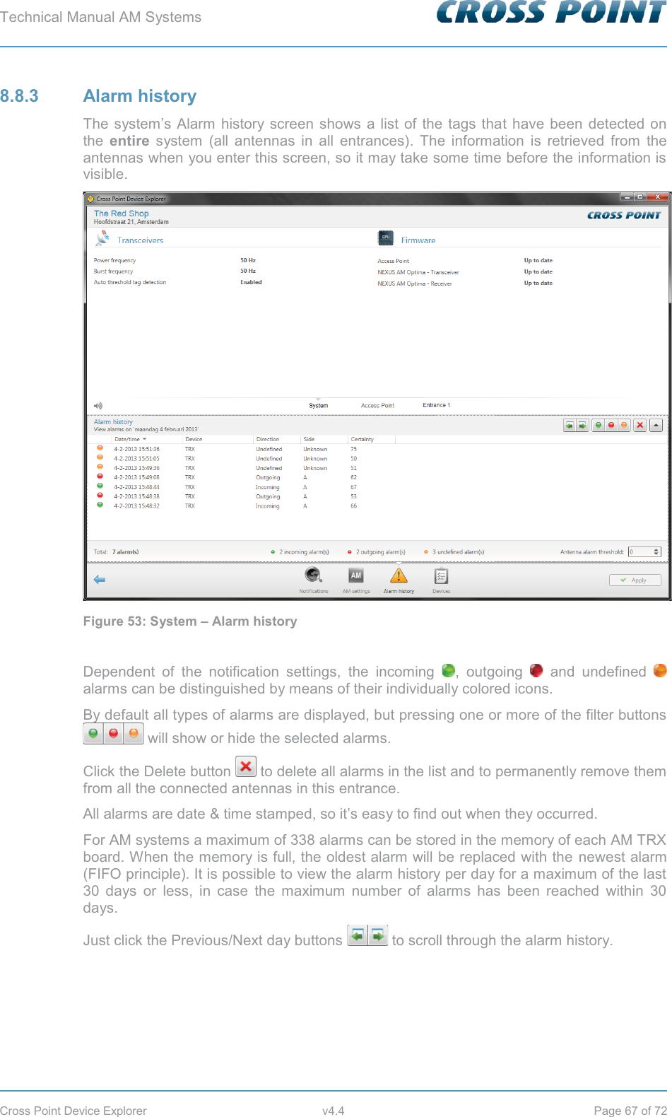 Technical Manual AM Systems        Cross Point Device Explorer  v4.4  Page 67 of 72 8.8.3 Alarm history The system’s Alarm history screen shows a list of the tags that have been detected on the  entire system (all antennas in all entrances). The information is retrieved from the antennas when you enter this screen, so it may take some time before the information is visible.  Figure 53: System – Alarm history  Dependent of the notification settings, the incoming  , outgoing   and undefined   alarms can be distinguished by means of their individually colored icons. By default all types of alarms are displayed, but pressing one or more of the filter buttons  will show or hide the selected alarms. Click the Delete button   to delete all alarms in the list and to permanently remove them from all the connected antennas in this entrance. All alarms are date &amp; time stamped, so it’s easy to find out when they occurred. For AM systems a maximum of 338 alarms can be stored in the memory of each AM TRX board. When the memory is full, the oldest alarm will be replaced with the newest alarm (FIFO principle). It is possible to view the alarm history per day for a maximum of the last 30 days or less, in case the maximum number of alarms has been reached within 30 days. Just click the Previous/Next day buttons   to scroll through the alarm history.    