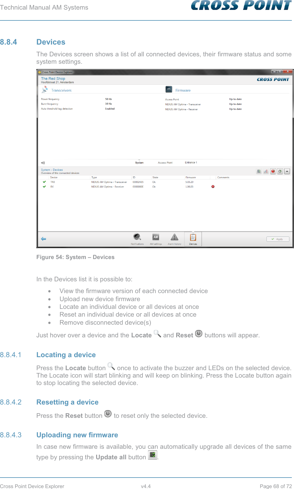 Technical Manual AM Systems        Cross Point Device Explorer  v4.4  Page 68 of 72 8.8.4 Devices The Devices screen shows a list of all connected devices, their firmware status and some system settings.  Figure 54: System – Devices  In the Devices list it is possible to: x  View the firmware version of each connected device x  Upload new device firmware x Locate an individual device or all devices at once x Reset an individual device or all devices at once x  Remove disconnected device(s) Just hover over a device and the Locate  and Reset  buttons will appear.  Locating a device 8.8.4.1Press the Locate button   once to activate the buzzer and LEDs on the selected device. The Locate icon will start blinking and will keep on blinking. Press the Locate button again to stop locating the selected device.  Resetting a device 8.8.4.2Press the Reset button   to reset only the selected device.  Uploading new firmware 8.8.4.3In case new firmware is available, you can automatically upgrade all devices of the same type by pressing the Update all button  . 