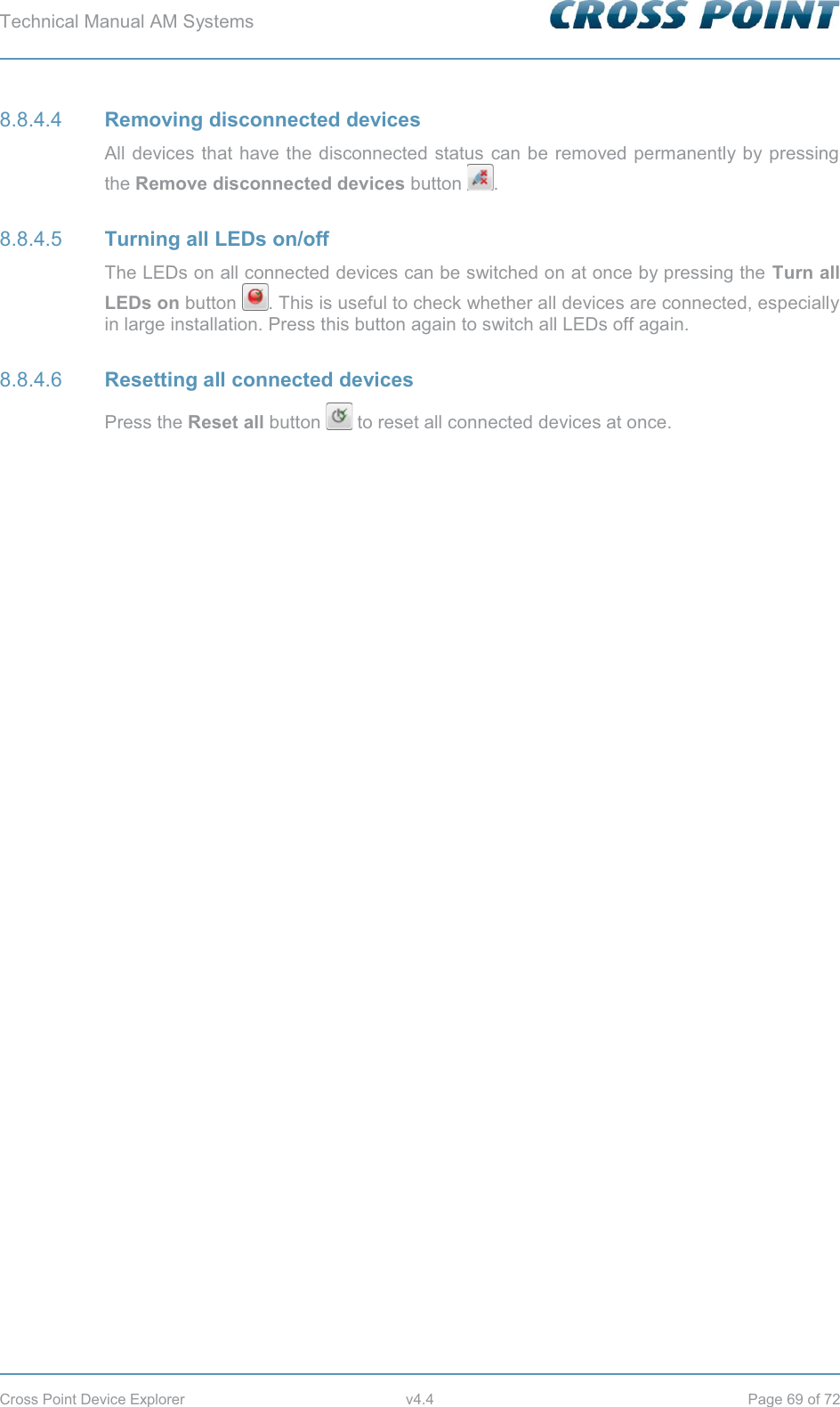Technical Manual AM Systems        Cross Point Device Explorer  v4.4  Page 69 of 72  Removing disconnected devices 8.8.4.4All devices that have the disconnected status can be removed permanently by pressing the Remove disconnected devices button  .  Turning all LEDs on/off 8.8.4.5The LEDs on all connected devices can be switched on at once by pressing the Turn all LEDs on button  . This is useful to check whether all devices are connected, especially in large installation. Press this button again to switch all LEDs off again.  Resetting all connected devices 8.8.4.6Press the Reset all button   to reset all connected devices at once.    