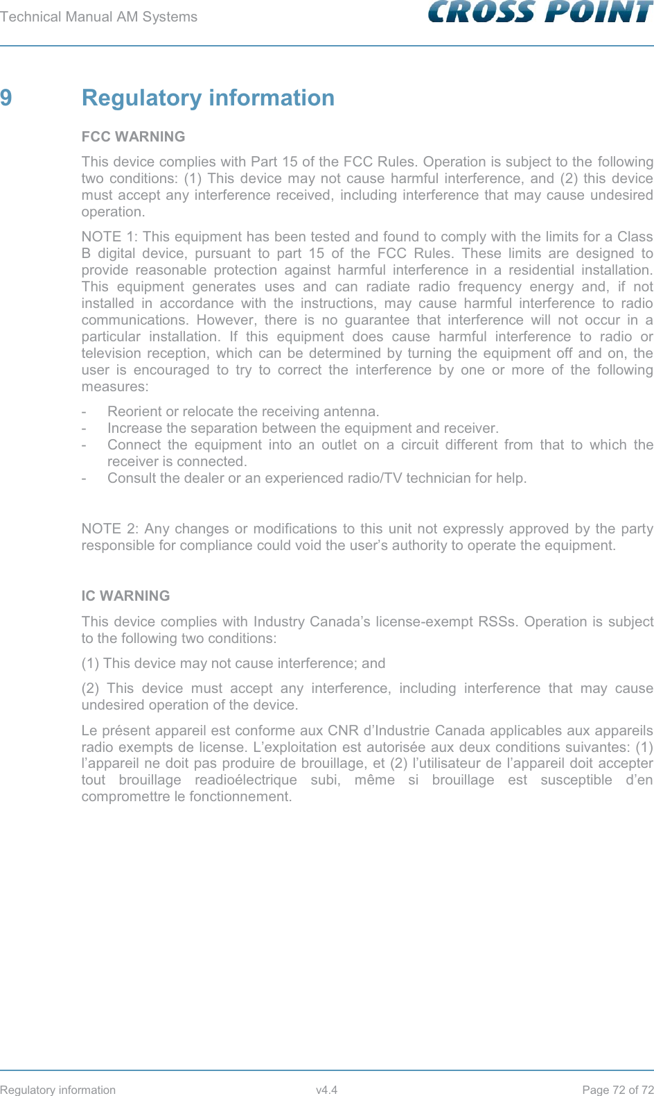 Technical Manual AM Systems        Regulatory information  v4.4  Page 72 of 72 9  Regulatory information FCC WARNING This device complies with Part 15 of the FCC Rules. Operation is subject to the following two conditions: (1) This device may not cause harmful interference, and (2) this device must accept any interference received, including interference that may cause undesired operation. NOTE 1: This equipment has been tested and found to comply with the limits for a Class B digital device, pursuant to part 15 of the FCC Rules. These limits are designed to provide reasonable protection against harmful interference in a residential installation. This equipment generates uses and can radiate radio frequency energy and, if not installed in accordance with the instructions, may cause harmful interference to radio communications. However, there is no guarantee that interference will not occur in a particular installation. If this equipment does cause harmful interference to radio or television reception, which can be determined by turning the equipment off and on, the user is encouraged to try to correct the interference by one or more of the following measures: -  Reorient or relocate the receiving antenna. -  Increase the separation between the equipment and receiver. -  Connect the equipment into an outlet on a circuit different from that to which the receiver is connected. -  Consult the dealer or an experienced radio/TV technician for help.  NOTE 2: Any changes or modifications to this unit not expressly approved by the party responsible for compliance could void the user’s authority to operate the equipment.  IC WARNING This device complies with Industry Canada’s license-exempt RSSs. Operation is subject to the following two conditions: (1) This device may not cause interference; and  (2) This device must accept any interference, including interference that may cause undesired operation of the device. Le présent appareil est conforme aux CNR d’Industrie Canada applicables aux appareils radio exempts de license. L’exploitation est autorisée aux deux conditions suivantes: (1) l’appareil ne doit pas produire de brouillage, et (2) l’utilisateur de l’appareil doit accepter tout brouillage readioélectrique subi, même si brouillage est susceptible d’en compromettre le fonctionnement.   