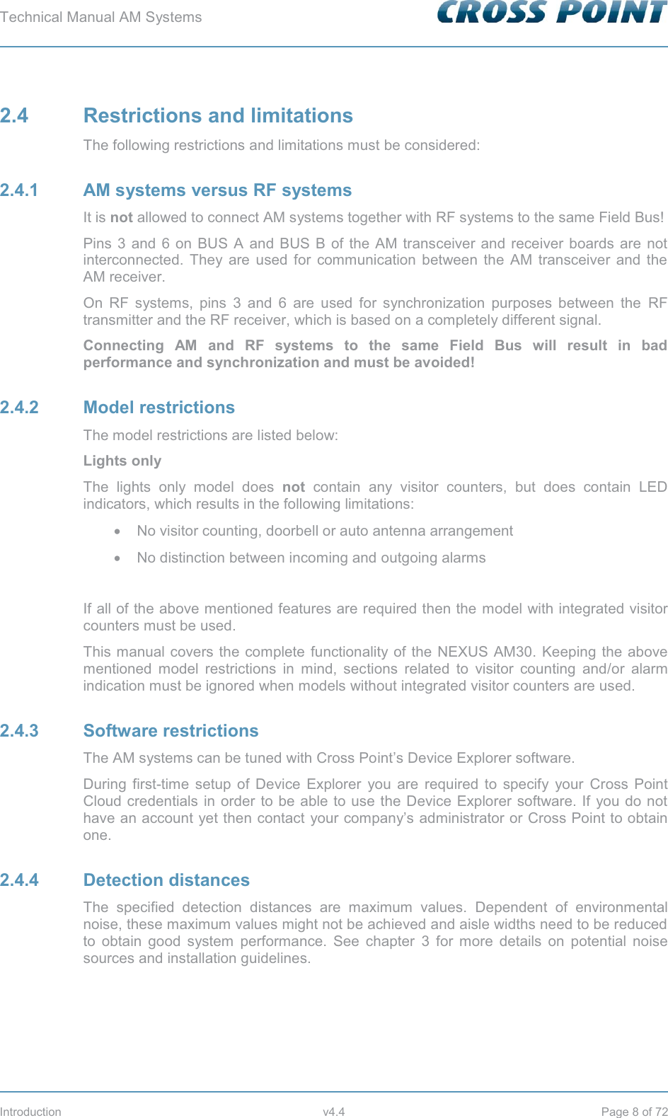 Technical Manual AM Systems        Introduction v4.4 Page 8 of 72 2.4 Restrictions and limitations The following restrictions and limitations must be considered: 2.4.1  AM systems versus RF systems It is not allowed to connect AM systems together with RF systems to the same Field Bus! Pins 3 and 6 on BUS A and BUS B of the AM transceiver and receiver boards are not interconnected. They are used for communication between the AM transceiver and the AM receiver.  On RF systems, pins 3 and 6 are used for synchronization purposes between the RF transmitter and the RF receiver, which is based on a completely different signal. Connecting AM and RF systems to the same Field Bus will result in bad performance and synchronization and must be avoided! 2.4.2 Model restrictions The model restrictions are listed below: Lights only The lights only model does not contain any visitor counters, but does contain LED indicators, which results in the following limitations: x  No visitor counting, doorbell or auto antenna arrangement x  No distinction between incoming and outgoing alarms  If all of the above mentioned features are required then the model with integrated visitor counters must be used. This manual covers the complete functionality of the NEXUS AM30. Keeping the above mentioned model restrictions in mind, sections related to visitor counting and/or alarm indication must be ignored when models without integrated visitor counters are used. 2.4.3 Software restrictions The AM systems can be tuned with Cross Point’s Device Explorer software. During first-time setup of Device Explorer you are required to specify your Cross Point Cloud credentials in order to be able to use the Device Explorer software. If you do not have an account yet then contact your company’s administrator or Cross Point to obtain one. 2.4.4 Detection distances The specified detection distances are maximum values. Dependent of environmental noise, these maximum values might not be achieved and aisle widths need to be reduced to obtain good system performance. See chapter 3 for more details on potential noise sources and installation guidelines.    