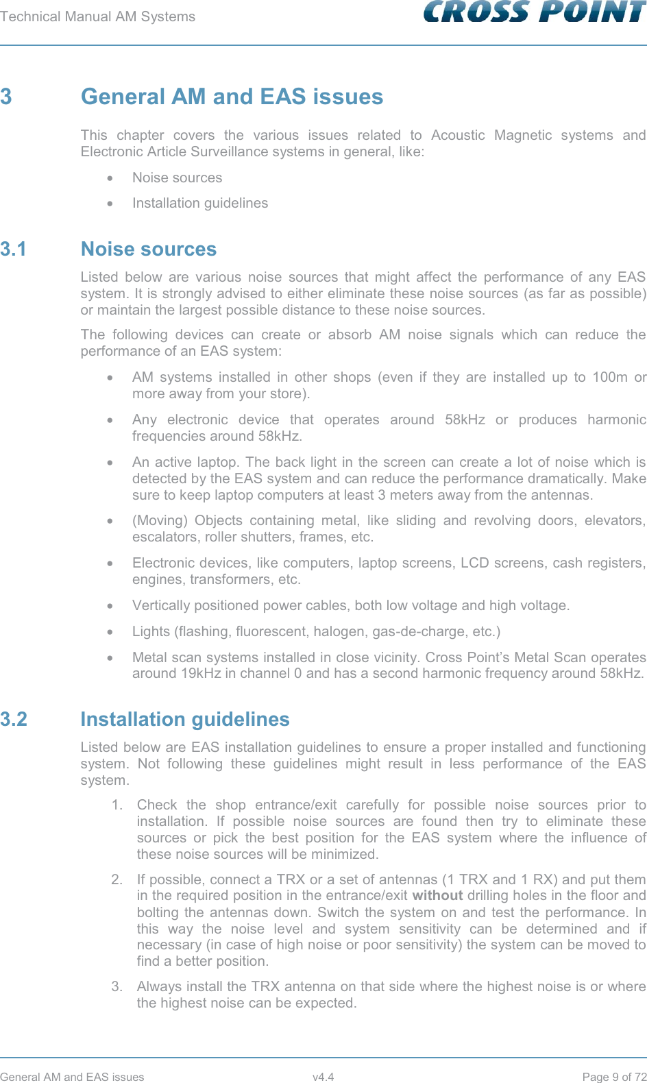 Technical Manual AM Systems        General AM and EAS issues  v4.4  Page 9 of 72 3  General AM and EAS issues This chapter covers the various issues related to Acoustic Magnetic systems and Electronic Article Surveillance systems in general, like: x Noise sources x Installation guidelines 3.1 Noise sources Listed below are various noise sources that might affect the performance of any EAS system. It is strongly advised to either eliminate these noise sources (as far as possible) or maintain the largest possible distance to these noise sources. The following devices can create or absorb AM noise signals which can reduce the performance of an EAS system: x  AM systems installed in other shops (even if they are installed up to 100m or more away from your store). x Any electronic device that operates around 58kHz or produces harmonic frequencies around 58kHz. x  An active laptop. The back light in the screen can create a lot of noise which is detected by the EAS system and can reduce the performance dramatically. Make sure to keep laptop computers at least 3 meters away from the antennas. x  (Moving) Objects containing metal, like sliding and revolving doors, elevators, escalators, roller shutters, frames, etc. x  Electronic devices, like computers, laptop screens, LCD screens, cash registers, engines, transformers, etc. x  Vertically positioned power cables, both low voltage and high voltage. x  Lights (flashing, fluorescent, halogen, gas-de-charge, etc.) x  Metal scan systems installed in close vicinity. Cross Point’s Metal Scan operates around 19kHz in channel 0 and has a second harmonic frequency around 58kHz. 3.2 Installation guidelines Listed below are EAS installation guidelines to ensure a proper installed and functioning system. Not following these guidelines might result in less performance of the EAS system. 1.  Check the shop entrance/exit carefully for possible noise sources prior to installation. If possible noise sources are found then try to eliminate these sources or pick the best position for the EAS system where the influence of these noise sources will be minimized. 2.  If possible, connect a TRX or a set of antennas (1 TRX and 1 RX) and put them in the required position in the entrance/exit without drilling holes in the floor and bolting the antennas down. Switch the system on and test the performance. In this way the noise level and system sensitivity can be determined and if necessary (in case of high noise or poor sensitivity) the system can be moved to find a better position. 3.  Always install the TRX antenna on that side where the highest noise is or where the highest noise can be expected. 