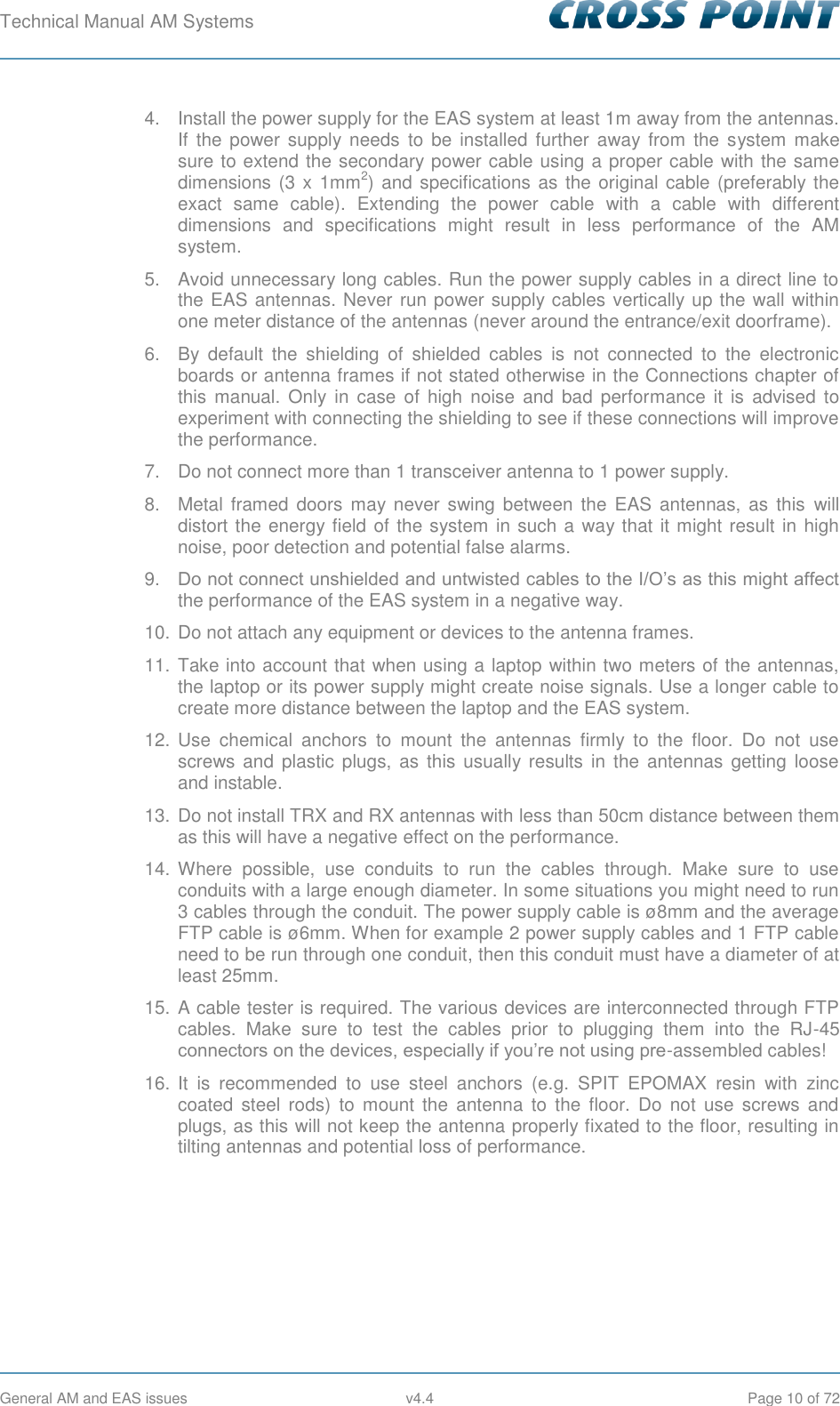 Technical Manual AM Systems        General AM and EAS issues  v4.4  Page 10 of 72 4.  Install the power supply for the EAS system at least 1m away from the antennas. If  the  power supply  needs  to  be  installed further  away from  the  system make sure to extend the secondary power cable using a proper cable with the same dimensions (3 x 1mm2) and specifications as  the original cable (preferably the exact  same  cable).  Extending  the  power  cable  with  a  cable  with  different dimensions  and  specifications  might  result  in  less  performance  of  the  AM system. 5.  Avoid unnecessary long cables. Run the power supply cables in a direct line to the EAS antennas. Never run power supply cables vertically up the wall within one meter distance of the antennas (never around the entrance/exit doorframe). 6.  By  default  the  shielding  of  shielded  cables  is  not  connected  to  the  electronic boards or antenna frames if not stated otherwise in the Connections chapter of this manual.  Only  in  case  of high  noise  and  bad  performance  it  is  advised  to experiment with connecting the shielding to see if these connections will improve the performance. 7.  Do not connect more than 1 transceiver antenna to 1 power supply. 8.  Metal  framed doors  may never swing  between the  EAS  antennas,  as  this  will distort the energy field of the system in such a way that it might result in high noise, poor detection and potential false alarms. 9. Do not connect unshielded and untwisted cables to the I/O’s as this might affect the performance of the EAS system in a negative way. 10. Do not attach any equipment or devices to the antenna frames. 11. Take into account that when using a laptop within two meters of the antennas, the laptop or its power supply might create noise signals. Use a longer cable to create more distance between the laptop and the EAS system. 12. Use  chemical  anchors  to  mount  the  antennas  firmly  to  the  floor.  Do  not  use screws and  plastic  plugs, as this usually results in the  antennas getting loose and instable. 13. Do not install TRX and RX antennas with less than 50cm distance between them as this will have a negative effect on the performance. 14. Where  possible,  use  conduits  to  run  the  cables  through.  Make  sure  to  use conduits with a large enough diameter. In some situations you might need to run 3 cables through the conduit. The power supply cable is ø8mm and the average FTP cable is ø6mm. When for example 2 power supply cables and 1 FTP cable need to be run through one conduit, then this conduit must have a diameter of at least 25mm. 15. A cable tester is required. The various devices are interconnected through FTP cables.  Make  sure  to  test  the  cables  prior  to  plugging  them  into  the  RJ-45 connectors on the devices, especially if you’re not using pre-assembled cables!  16. It  is  recommended  to  use  steel  anchors  (e.g.  SPIT  EPOMAX  resin  with  zinc coated  steel  rods)  to  mount  the  antenna  to  the  floor.  Do  not  use  screws  and plugs, as this will not keep the antenna properly fixated to the floor, resulting in tilting antennas and potential loss of performance.    