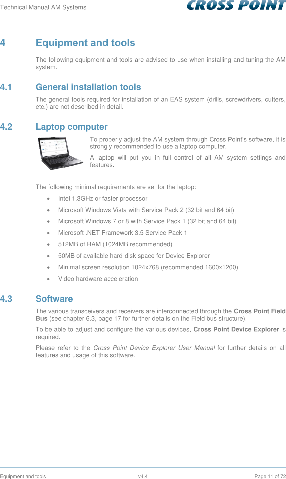 Technical Manual AM Systems        Equipment and tools  v4.4  Page 11 of 72 4  Equipment and tools The following equipment and tools are advised to use when installing and tuning the AM system. 4.1  General installation tools The general tools required for installation of an EAS system (drills, screwdrivers, cutters, etc.) are not described in detail. 4.2  Laptop computer To properly adjust the AM system through Cross Point’s software, it is strongly recommended to use a laptop computer.  A  laptop  will  put  you  in  full  control  of  all  AM  system  settings  and features.  The following minimal requirements are set for the laptop:   Intel 1.3GHz or faster processor   Microsoft Windows Vista with Service Pack 2 (32 bit and 64 bit)   Microsoft Windows 7 or 8 with Service Pack 1 (32 bit and 64 bit)   Microsoft .NET Framework 3.5 Service Pack 1   512MB of RAM (1024MB recommended)   50MB of available hard-disk space for Device Explorer   Minimal screen resolution 1024x768 (recommended 1600x1200)   Video hardware acceleration 4.3  Software The various transceivers and receivers are interconnected through the Cross Point Field Bus (see chapter 6.3, page 17 for further details on the Field bus structure). To be able to adjust and configure the various devices, Cross Point Device Explorer is required.  Please  refer  to  the  Cross  Point  Device  Explorer  User  Manual  for  further  details  on  all features and usage of this software.   