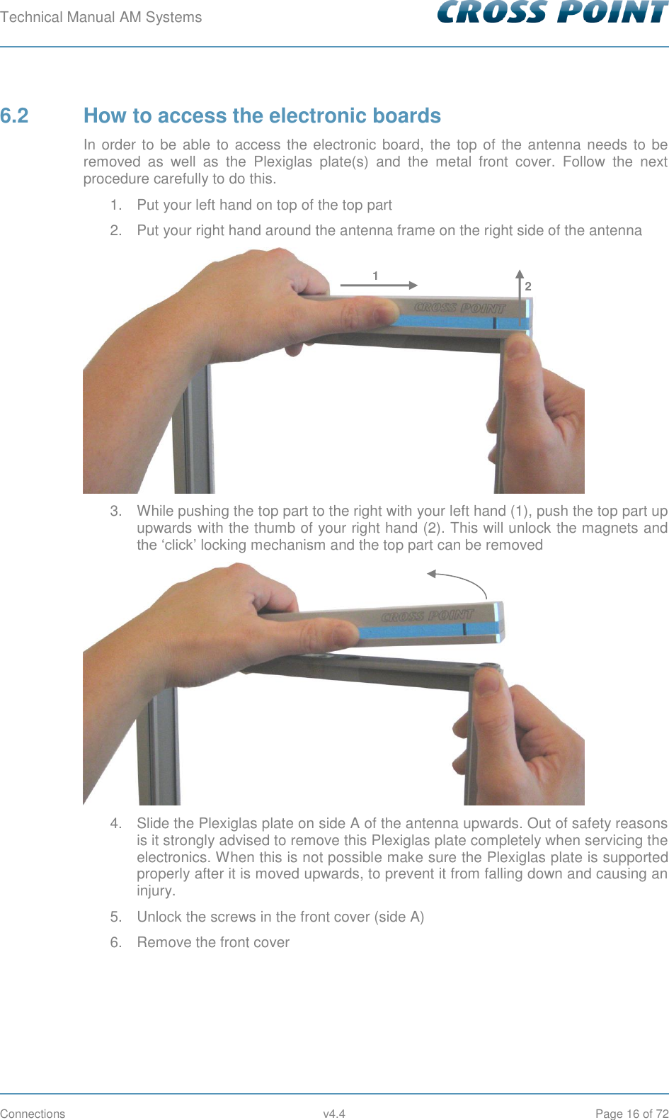 Technical Manual AM Systems        Connections  v4.4  Page 16 of 72 6.2  How to access the electronic boards In order to be  able to  access the electronic board,  the top of the antenna needs to be removed  as  well  as  the  Plexiglas  plate(s)  and  the  metal  front  cover.  Follow  the  next procedure carefully to do this.  1.  Put your left hand on top of the top part 2.  Put your right hand around the antenna frame on the right side of the antenna  3.  While pushing the top part to the right with your left hand (1), push the top part up upwards with the thumb of your right hand (2). This will unlock the magnets and the ‘click’ locking mechanism and the top part can be removed  4.  Slide the Plexiglas plate on side A of the antenna upwards. Out of safety reasons is it strongly advised to remove this Plexiglas plate completely when servicing the electronics. When this is not possible make sure the Plexiglas plate is supported properly after it is moved upwards, to prevent it from falling down and causing an injury. 5.  Unlock the screws in the front cover (side A) 6.  Remove the front cover 1 2 