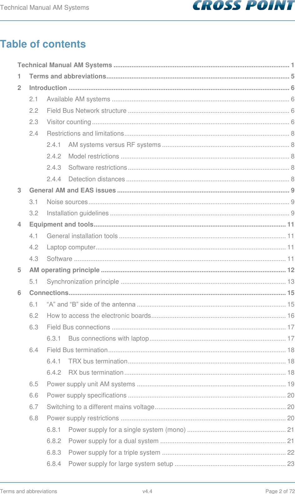 Technical Manual AM Systems        Terms and abbreviations  v4.4  Page 2 of 72 Table of contents  Technical Manual AM Systems .................................................................................................. 1 1 Terms and abbreviations ...................................................................................................... 5 2 Introduction ........................................................................................................................... 6 2.1 Available AM systems ................................................................................................... 6 2.2 Field Bus Network structure .......................................................................................... 6 2.3 Visitor counting .............................................................................................................. 6 2.4 Restrictions and limitations ............................................................................................ 8 2.4.1 AM systems versus RF systems ....................................................................... 8 2.4.2 Model restrictions .............................................................................................. 8 2.4.3 Software restrictions .......................................................................................... 8 2.4.4 Detection distances ........................................................................................... 8 3 General AM and EAS issues ................................................................................................ 9 3.1 Noise sources ................................................................................................................ 9 3.2 Installation guidelines .................................................................................................... 9 4 Equipment and tools ........................................................................................................... 11 4.1 General installation tools ............................................................................................. 11 4.2 Laptop computer .......................................................................................................... 11 4.3 Software ...................................................................................................................... 11 5 AM operating principle ....................................................................................................... 12 5.1 Synchronization principle ............................................................................................ 13 6 Connections......................................................................................................................... 15 6.1 “A” and “B” side of the antenna ................................................................................... 15 6.2 How to access the electronic boards........................................................................... 16 6.3 Field Bus connections ................................................................................................. 17 6.3.1 Bus connections with laptop ............................................................................ 17 6.4 Field Bus termination ................................................................................................... 18 6.4.1 TRX bus termination ........................................................................................ 18 6.4.2 RX bus termination .......................................................................................... 18 6.5 Power supply unit AM systems ................................................................................... 19 6.6 Power supply specifications ........................................................................................ 20 6.7 Switching to a different mains voltage ......................................................................... 20 6.8 Power supply restrictions ............................................................................................ 20 6.8.1 Power supply for a single system (mono) ....................................................... 21 6.8.2 Power supply for a dual system ...................................................................... 21 6.8.3 Power supply for a triple system ..................................................................... 22 6.8.4 Power supply for large system setup .............................................................. 23 