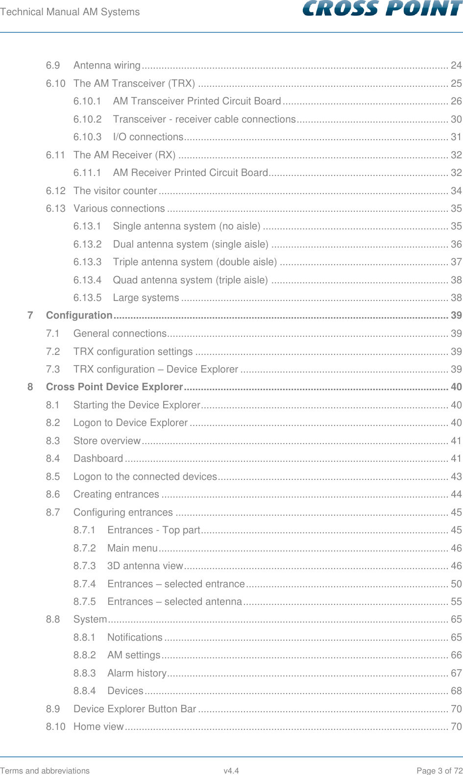 Technical Manual AM Systems        Terms and abbreviations  v4.4  Page 3 of 72 6.9 Antenna wiring ............................................................................................................. 24 6.10 The AM Transceiver (TRX) ......................................................................................... 25 6.10.1 AM Transceiver Printed Circuit Board ........................................................... 26 6.10.2 Transceiver - receiver cable connections ...................................................... 30 6.10.3 I/O connections.............................................................................................. 31 6.11 The AM Receiver (RX) ................................................................................................ 32 6.11.1 AM Receiver Printed Circuit Board................................................................ 32 6.12 The visitor counter ....................................................................................................... 34 6.13 Various connections .................................................................................................... 35 6.13.1 Single antenna system (no aisle) .................................................................. 35 6.13.2 Dual antenna system (single aisle) ............................................................... 36 6.13.3 Triple antenna system (double aisle) ............................................................ 37 6.13.4 Quad antenna system (triple aisle) ............................................................... 38 6.13.5 Large systems ............................................................................................... 38 7 Configuration ....................................................................................................................... 39 7.1 General connections.................................................................................................... 39 7.2 TRX configuration settings .......................................................................................... 39 7.3 TRX configuration – Device Explorer .......................................................................... 39 8 Cross Point Device Explorer .............................................................................................. 40 8.1 Starting the Device Explorer ........................................................................................ 40 8.2 Logon to Device Explorer ............................................................................................ 40 8.3 Store overview ............................................................................................................. 41 8.4 Dashboard ................................................................................................................... 41 8.5 Logon to the connected devices .................................................................................. 43 8.6 Creating entrances ...................................................................................................... 44 8.7 Configuring entrances ................................................................................................. 45 8.7.1 Entrances - Top part ........................................................................................ 45 8.7.2 Main menu ....................................................................................................... 46 8.7.3 3D antenna view .............................................................................................. 46 8.7.4 Entrances – selected entrance ........................................................................ 50 8.7.5 Entrances – selected antenna ......................................................................... 55 8.8 System ......................................................................................................................... 65 8.8.1 Notifications ..................................................................................................... 65 8.8.2 AM settings ...................................................................................................... 66 8.8.3 Alarm history .................................................................................................... 67 8.8.4 Devices ............................................................................................................ 68 8.9 Device Explorer Button Bar ......................................................................................... 70 8.10 Home view ................................................................................................................... 70 