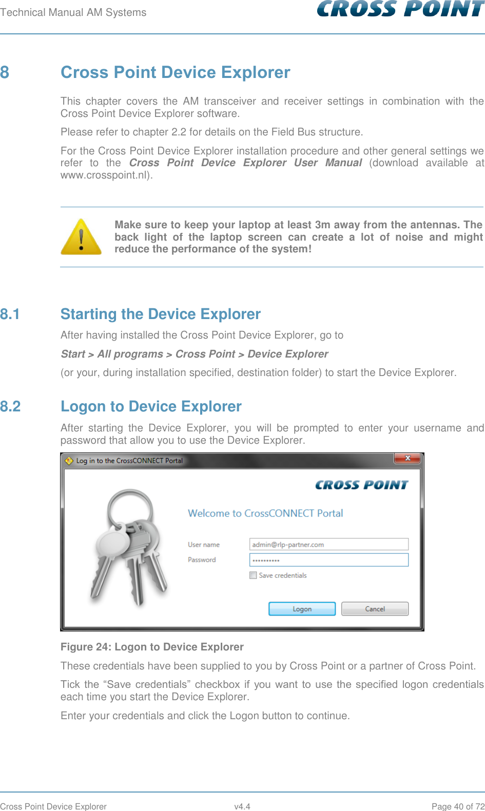 Technical Manual AM Systems        Cross Point Device Explorer  v4.4  Page 40 of 72 8  Cross Point Device Explorer This  chapter  covers  the  AM  transceiver  and  receiver  settings  in  combination  with  the Cross Point Device Explorer software. Please refer to chapter 2.2 for details on the Field Bus structure. For the Cross Point Device Explorer installation procedure and other general settings we refer  to  the  Cross  Point  Device  Explorer  User  Manual  (download  available  at www.crosspoint.nl).   Make sure to keep your laptop at least 3m away from the antennas. The back  light  of  the  laptop  screen  can  create  a  lot  of  noise  and  might reduce the performance of the system!  8.1  Starting the Device Explorer After having installed the Cross Point Device Explorer, go to Start &gt; All programs &gt; Cross Point &gt; Device Explorer  (or your, during installation specified, destination folder) to start the Device Explorer. 8.2  Logon to Device Explorer After  starting  the  Device  Explorer,  you  will  be  prompted  to  enter  your  username  and password that allow you to use the Device Explorer.  Figure 24: Logon to Device Explorer These credentials have been supplied to you by Cross Point or a partner of Cross Point. Tick  the  “Save  credentials”  checkbox  if  you  want  to  use  the  specified  logon  credentials each time you start the Device Explorer.  Enter your credentials and click the Logon button to continue. 