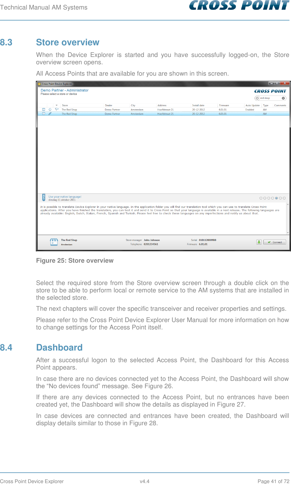 Technical Manual AM Systems        Cross Point Device Explorer  v4.4  Page 41 of 72 8.3  Store overview When  the  Device  Explorer  is  started  and  you  have  successfully  logged-on,  the  Store overview screen opens. All Access Points that are available for you are shown in this screen.  Figure 25: Store overview  Select the required store from the Store overview screen through a double click on the store to be able to perform local or remote service to the AM systems that are installed in the selected store. The next chapters will cover the specific transceiver and receiver properties and settings. Please refer to the Cross Point Device Explorer User Manual for more information on how to change settings for the Access Point itself. 8.4  Dashboard After  a  successful  logon  to  the  selected  Access  Point,  the  Dashboard  for  this  Access Point appears. In case there are no devices connected yet to the Access Point, the Dashboard will show the “No devices found” message. See Figure 26. If  there  are  any  devices  connected  to  the  Access  Point,  but  no  entrances  have  been created yet, the Dashboard will show the details as displayed in Figure 27. In  case  devices  are  connected  and  entrances  have  been  created,  the  Dashboard  will display details similar to those in Figure 28. 