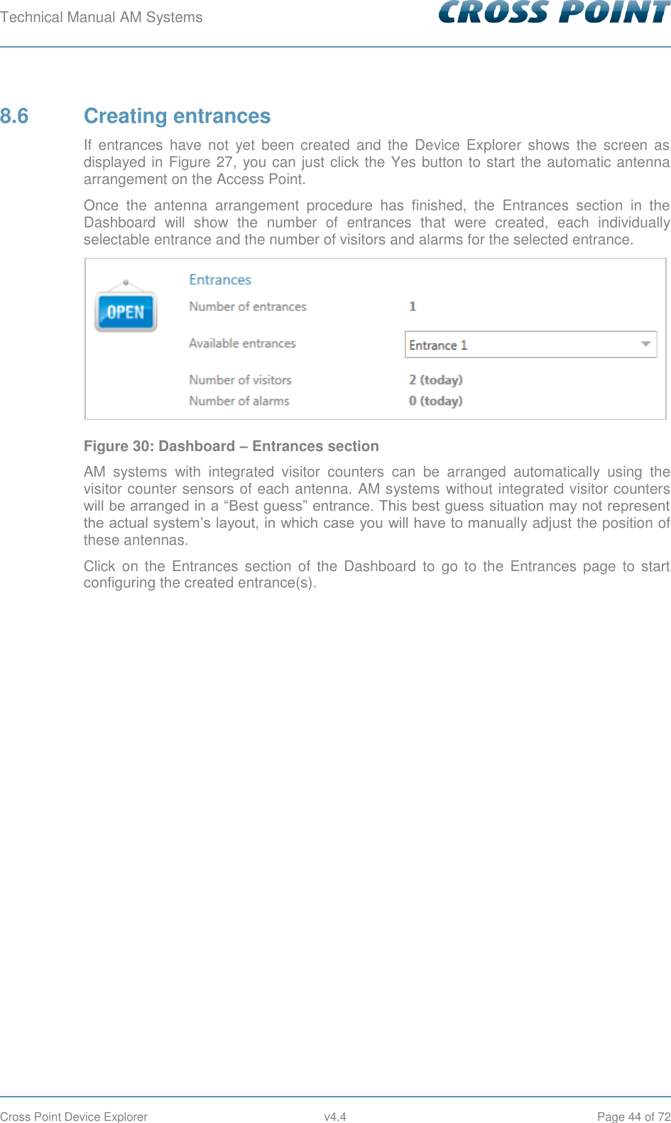 Technical Manual AM Systems        Cross Point Device Explorer  v4.4  Page 44 of 72 8.6  Creating entrances If  entrances  have  not  yet  been  created  and  the Device  Explorer  shows  the  screen  as displayed in Figure 27, you can just click the Yes button to start the automatic antenna arrangement on the Access Point. Once  the  antenna  arrangement  procedure  has  finished,  the  Entrances  section  in  the Dashboard  will  show  the  number  of  entrances  that  were  created,  each  individually selectable entrance and the number of visitors and alarms for the selected entrance.  Figure 30: Dashboard – Entrances section AM  systems  with  integrated  visitor  counters  can  be  arranged  automatically  using  the visitor counter sensors of each antenna. AM systems without integrated visitor counters will be arranged in a “Best guess” entrance. This best guess situation may not represent the actual system’s layout, in which case you will have to manually adjust the position of these antennas. Click  on  the  Entrances  section of  the Dashboard  to  go  to  the  Entrances  page  to  start configuring the created entrance(s). 