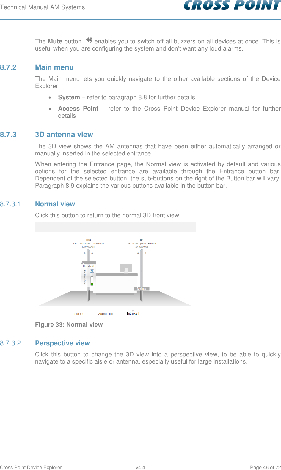 Technical Manual AM Systems        Cross Point Device Explorer  v4.4  Page 46 of 72 The Mute button   enables you to switch off all buzzers on all devices at once. This is useful when you are configuring the system and don’t want any loud alarms. 8.7.2  Main menu The Main menu lets  you  quickly navigate to the other available sections  of  the  Device Explorer:  System – refer to paragraph 8.8 for further details  Access Point –  refer  to  the  Cross  Point  Device  Explorer  manual  for  further details 8.7.3  3D antenna view The  3D  view  shows the AM  antennas  that have  been  either  automatically arranged  or manually inserted in the selected entrance. When entering the Entrance page, the Normal view is activated by default and various options  for  the  selected  entrance  are  available  through  the  Entrance  button  bar. Dependent of the selected button, the sub-buttons on the right of the Button bar will vary. Paragraph 8.9 explains the various buttons available in the button bar.  Normal view 8.7.3.1Click this button to return to the normal 3D front view.  Figure 33: Normal view  Perspective view 8.7.3.2Click  this  button  to  change  the  3D  view  into  a  perspective  view,  to  be  able  to  quickly navigate to a specific aisle or antenna, especially useful for large installations. 