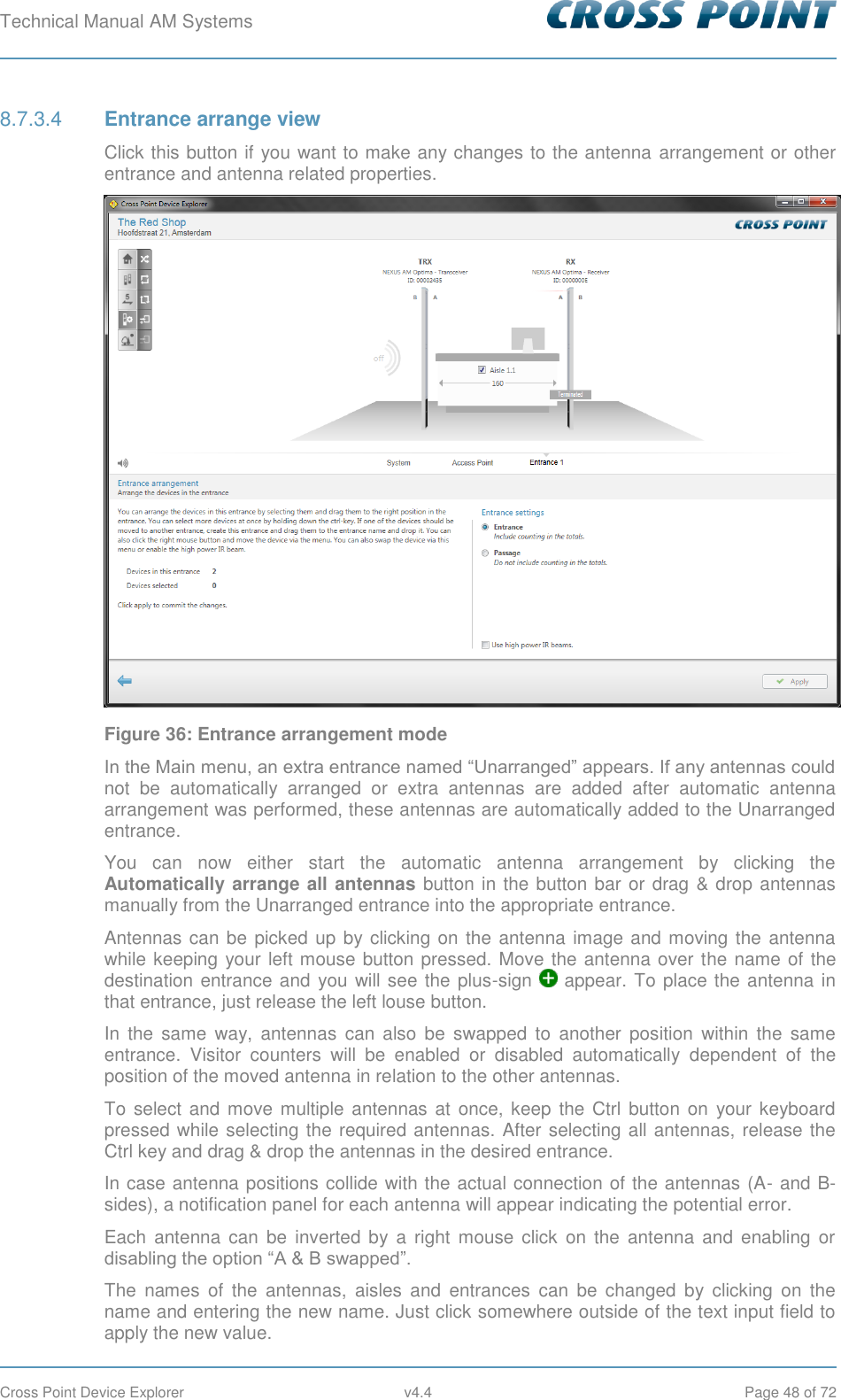Technical Manual AM Systems        Cross Point Device Explorer  v4.4  Page 48 of 72  Entrance arrange view 8.7.3.4Click this button if you want to make any changes to the antenna arrangement or other entrance and antenna related properties.  Figure 36: Entrance arrangement mode In the Main menu, an extra entrance named “Unarranged” appears. If any antennas could not  be  automatically  arranged  or  extra  antennas  are  added  after  automatic  antenna arrangement was performed, these antennas are automatically added to the Unarranged entrance. You  can  now  either  start  the  automatic  antenna  arrangement  by  clicking  the Automatically arrange all antennas button in the button bar or drag &amp; drop antennas manually from the Unarranged entrance into the appropriate entrance.  Antennas can be picked up by clicking on the antenna image and moving the antenna while keeping your left mouse button pressed. Move the antenna over the name of the destination entrance and you will see the plus-sign   appear. To place the antenna in that entrance, just release the left louse button. In  the  same  way,  antennas  can  also  be  swapped  to  another  position  within  the  same entrance.  Visitor  counters  will  be  enabled  or  disabled  automatically  dependent  of  the position of the moved antenna in relation to the other antennas. To  select and move multiple antennas  at  once,  keep the Ctrl  button on  your keyboard pressed while selecting the required antennas. After selecting all antennas, release the Ctrl key and drag &amp; drop the antennas in the desired entrance. In case antenna positions collide with the actual connection of the antennas (A- and B-sides), a notification panel for each antenna will appear indicating the potential error. Each  antenna can  be inverted by  a  right  mouse  click on the  antenna and  enabling  or disabling the option “A &amp; B swapped”.  The  names  of  the  antennas,  aisles  and  entrances  can  be  changed  by  clicking  on  the name and entering the new name. Just click somewhere outside of the text input field to apply the new value. 