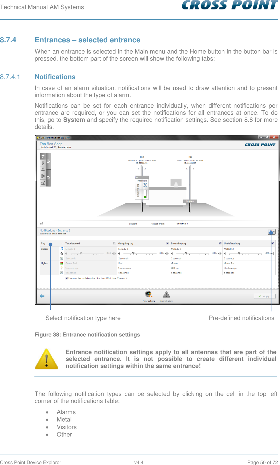 Technical Manual AM Systems        Cross Point Device Explorer  v4.4  Page 50 of 72 8.7.4  Entrances – selected entrance When an entrance is selected in the Main menu and the Home button in the button bar is pressed, the bottom part of the screen will show the following tabs:  Notifications 8.7.4.1In case of an alarm situation, notifications will be used to draw attention and to present information about the type of alarm. Notifications  can  be  set  for  each  entrance  individually,  when  different  notifications  per entrance are required,  or  you can set the notifications  for all entrances at once. To do this, go to System and specify the required notification settings. See section 8.8 for more details.  Figure 38: Entrance notification settings  Entrance notification settings apply to all antennas that are part of the selected  entrance.  It  is  not  possible  to  create  different  individual notification settings within the same entrance!  The  following  notification  types  can  be  selected  by  clicking  on  the  cell  in  the  top  left corner of the notifications table:   Alarms   Metal   Visitors   Other Select notification type here Pre-defined notifications 