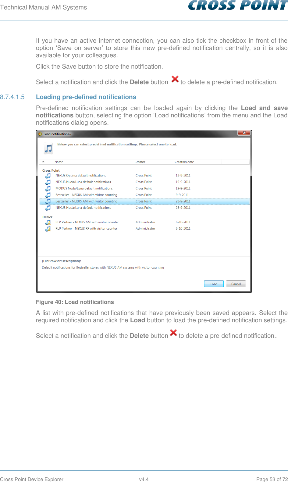 Technical Manual AM Systems        Cross Point Device Explorer  v4.4  Page 53 of 72 If you have an active internet connection, you can also tick the checkbox in front of the option  ‘Save  on  server’  to  store  this  new pre-defined notification centrally, so it is also available for your colleagues. Click the Save button to store the notification. Select a notification and click the Delete button  to delete a pre-defined notification.  Loading pre-defined notifications 8.7.4.1.5Pre-defined  notification  settings  can  be  loaded  again  by  clicking  the  Load  and  save notifications button, selecting the option ‘Load notifications’ from the menu and the Load notifications dialog opens.  Figure 40: Load notifications A list with pre-defined notifications that have previously been saved appears.  Select the required notification and click the Load button to load the pre-defined notification settings. Select a notification and click the Delete button to delete a pre-defined notification..    