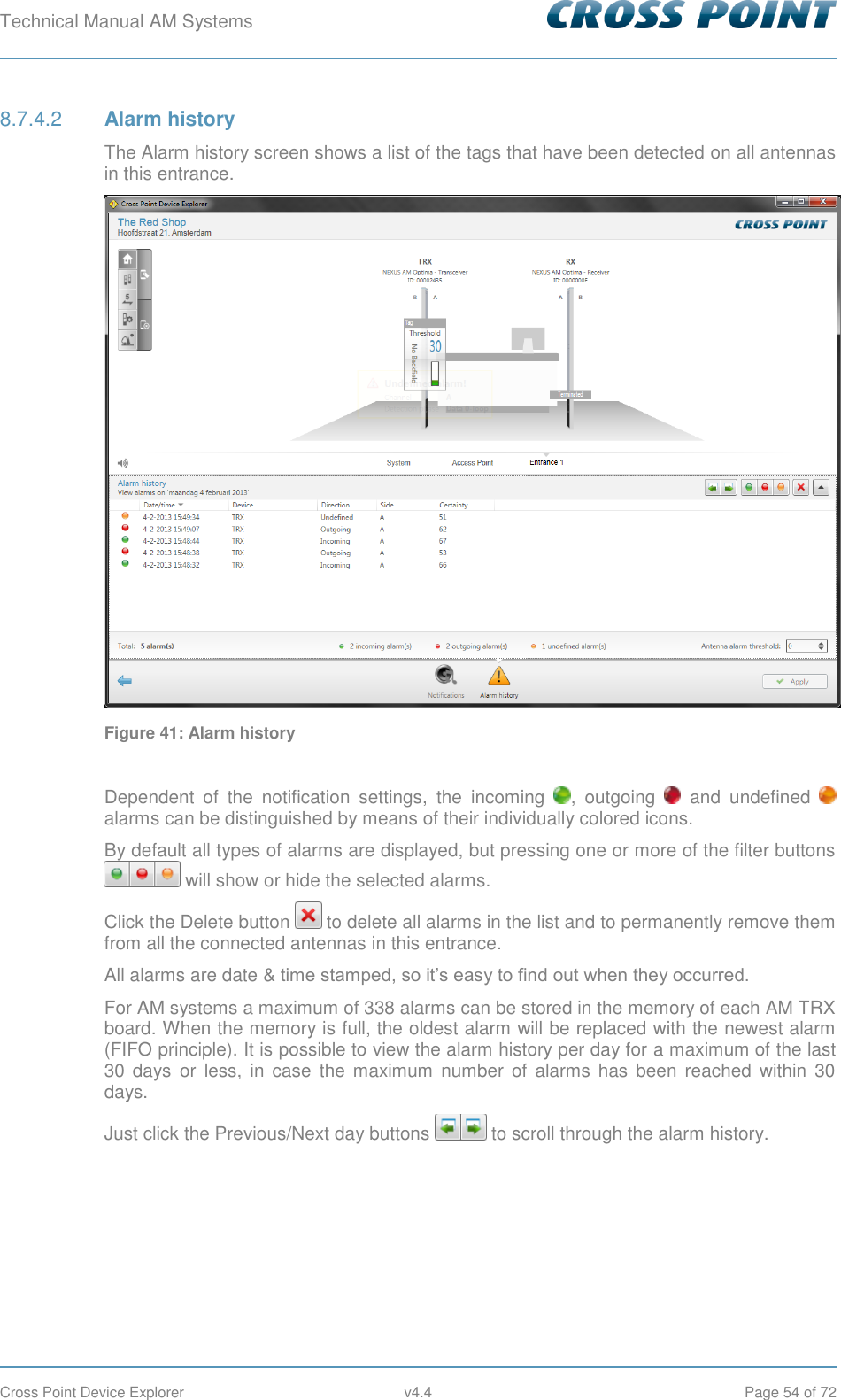 Technical Manual AM Systems        Cross Point Device Explorer  v4.4  Page 54 of 72  Alarm history 8.7.4.2The Alarm history screen shows a list of the tags that have been detected on all antennas in this entrance.  Figure 41: Alarm history  Dependent  of  the  notification  settings,  the  incoming  ,  outgoing    and  undefined   alarms can be distinguished by means of their individually colored icons. By default all types of alarms are displayed, but pressing one or more of the filter buttons  will show or hide the selected alarms. Click the Delete button   to delete all alarms in the list and to permanently remove them from all the connected antennas in this entrance. All alarms are date &amp; time stamped, so it’s easy to find out when they occurred. For AM systems a maximum of 338 alarms can be stored in the memory of each AM TRX board. When the memory is full, the oldest alarm will be replaced with the newest alarm (FIFO principle). It is possible to view the alarm history per day for a maximum of the last 30 days  or  less,  in case  the maximum  number  of  alarms  has  been  reached  within  30 days.  Just click the Previous/Next day buttons   to scroll through the alarm history.      