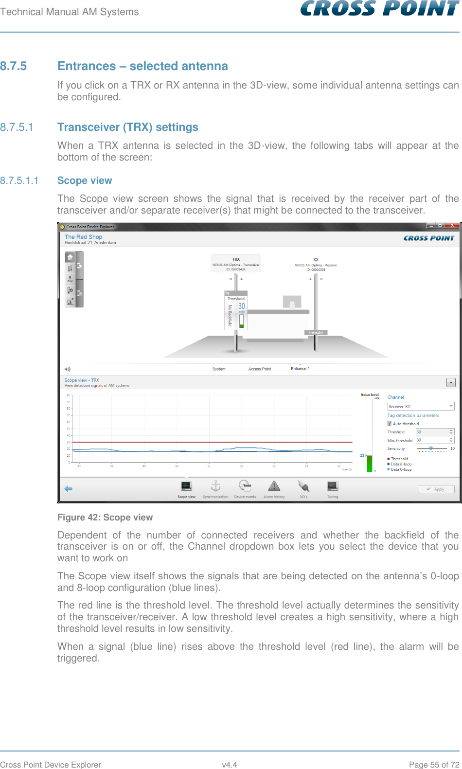 Technical Manual AM Systems        Cross Point Device Explorer  v4.4  Page 55 of 72 8.7.5  Entrances – selected antenna If you click on a TRX or RX antenna in the 3D-view, some individual antenna settings can be configured.  Transceiver (TRX) settings 8.7.5.1When a  TRX  antenna  is selected  in  the  3D-view,  the following  tabs  will  appear  at  the bottom of the screen:  Scope view 8.7.5.1.1The  Scope  view  screen  shows  the  signal  that  is  received  by  the  receiver  part  of  the transceiver and/or separate receiver(s) that might be connected to the transceiver.  Figure 42: Scope view Dependent  of  the  number  of  connected  receivers  and  whether  the  backfield  of  the transceiver  is on or  off, the  Channel  dropdown  box  lets  you select the device that you want to work on The Scope view itself shows the signals that are being detected on the antenna’s 0-loop and 8-loop configuration (blue lines).  The red line is the threshold level. The threshold level actually determines the sensitivity of the transceiver/receiver. A low threshold level creates a high sensitivity, where a high threshold level results in low sensitivity. When  a  signal  (blue  line)  rises  above  the  threshold  level  (red  line),  the  alarm  will  be triggered.    