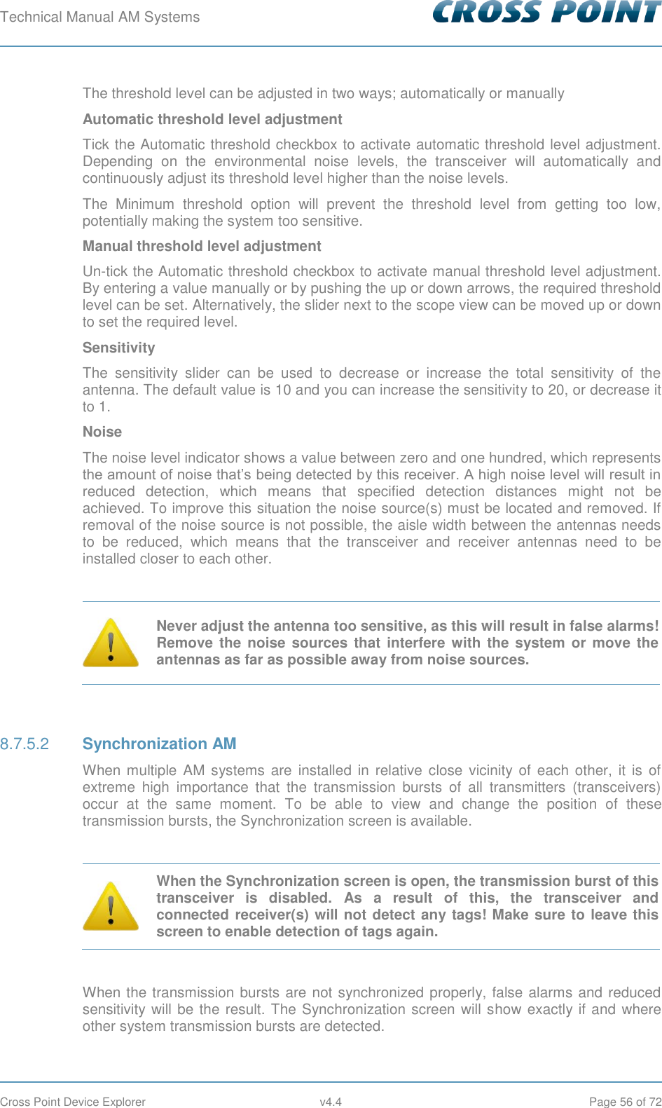 Technical Manual AM Systems        Cross Point Device Explorer  v4.4  Page 56 of 72 The threshold level can be adjusted in two ways; automatically or manually Automatic threshold level adjustment Tick the Automatic threshold checkbox to activate automatic threshold level adjustment. Depending  on  the  environmental  noise  levels,  the  transceiver  will  automatically  and continuously adjust its threshold level higher than the noise levels. The  Minimum  threshold  option  will  prevent  the  threshold  level  from  getting  too  low, potentially making the system too sensitive. Manual threshold level adjustment Un-tick the Automatic threshold checkbox to activate manual threshold level adjustment. By entering a value manually or by pushing the up or down arrows, the required threshold level can be set. Alternatively, the slider next to the scope view can be moved up or down to set the required level. Sensitivity The  sensitivity  slider  can  be  used  to  decrease  or  increase  the  total  sensitivity  of  the antenna. The default value is 10 and you can increase the sensitivity to 20, or decrease it to 1. Noise The noise level indicator shows a value between zero and one hundred, which represents the amount of noise that’s being detected by this receiver. A high noise level will result in reduced  detection,  which  means  that  specified  detection  distances  might  not  be achieved. To improve this situation the noise source(s) must be located and removed. If removal of the noise source is not possible, the aisle width between the antennas needs to  be  reduced,  which  means  that  the  transceiver  and  receiver  antennas  need  to  be installed closer to each other.   Never adjust the antenna too sensitive, as this will result in false alarms!  Remove  the  noise sources that  interfere with the system or move  the antennas as far as possible away from noise sources.   Synchronization AM 8.7.5.2When multiple AM  systems  are  installed  in relative close  vicinity of each other,  it  is  of extreme  high  importance  that  the  transmission  bursts  of  all  transmitters  (transceivers) occur  at  the  same  moment.  To  be  able  to  view  and  change  the  position  of  these transmission bursts, the Synchronization screen is available.   When the Synchronization screen is open, the transmission burst of this transceiver  is  disabled.  As  a  result  of  this,  the  transceiver  and connected receiver(s) will not detect any tags! Make sure to leave this screen to enable detection of tags again.  When the transmission bursts are not synchronized properly, false alarms and reduced sensitivity will be the result. The Synchronization screen will show exactly if and where other system transmission bursts are detected. 