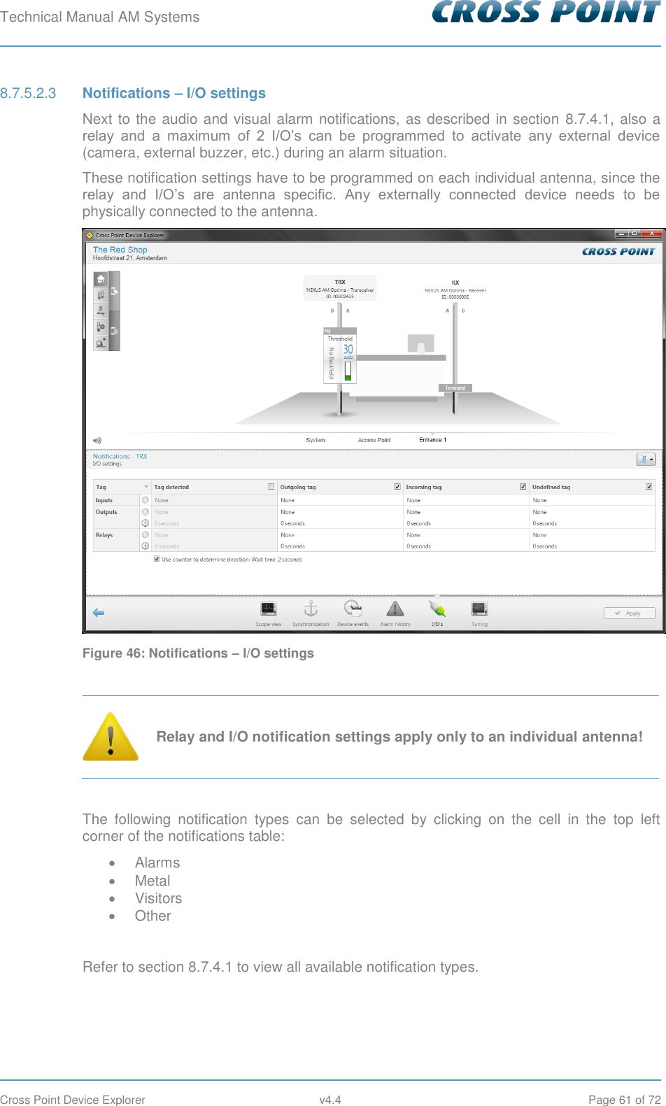 Technical Manual AM Systems        Cross Point Device Explorer  v4.4  Page 61 of 72  Notifications – I/O settings 8.7.5.2.3Next to the audio and visual alarm notifications, as described in section  8.7.4.1, also a relay  and  a  maximum  of  2  I/O’s  can  be  programmed  to  activate  any  external  device (camera, external buzzer, etc.) during an alarm situation. These notification settings have to be programmed on each individual antenna, since the relay  and  I/O’s  are  antenna  specific.  Any  externally  connected  device  needs  to  be physically connected to the antenna.  Figure 46: Notifications – I/O settings   Relay and I/O notification settings apply only to an individual antenna!  The  following  notification  types  can  be  selected  by  clicking  on  the  cell  in  the  top  left corner of the notifications table:   Alarms   Metal   Visitors   Other  Refer to section 8.7.4.1 to view all available notification types.   