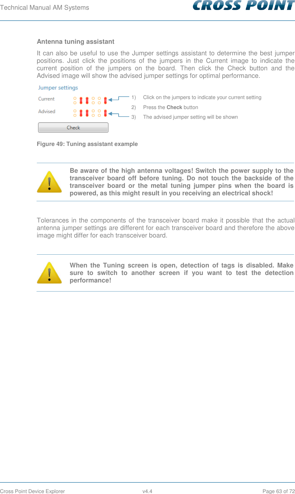 Technical Manual AM Systems        Cross Point Device Explorer  v4.4  Page 63 of 72 Antenna tuning assistant It can also be useful to use the Jumper settings assistant to determine the best jumper positions.  Just  click  the  positions  of  the  jumpers  in  the  Current  image  to  indicate  the current  position  of  the  jumpers  on  the  board.  Then  click  the  Check  button  and  the Advised image will show the advised jumper settings for optimal performance.  Figure 49: Tuning assistant example   Be aware of the high antenna voltages! Switch the power supply to the transceiver  board  off  before  tuning.  Do  not  touch the  backside of  the transceiver  board  or  the  metal  tuning  jumper  pins  when  the  board  is powered, as this might result in you receiving an electrical shock!  Tolerances in the components of the transceiver board make it possible that the actual antenna jumper settings are different for each transceiver board and therefore the above image might differ for each transceiver board.   When  the  Tuning  screen  is  open,  detection  of  tags  is  disabled.  Make sure  to  switch  to  another  screen  if  you  want  to  test  the  detection performance!    1) Click on the jumpers to indicate your current setting 2) Press the Check button 3) The advised jumper setting will be shown 