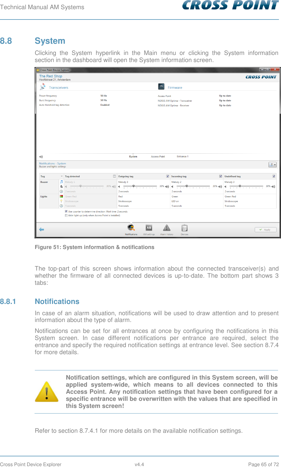 Technical Manual AM Systems        Cross Point Device Explorer  v4.4  Page 65 of 72 8.8  System Clicking  the  System  hyperlink  in  the  Main  menu  or  clicking  the  System  information section in the dashboard will open the System information screen.  Figure 51: System information &amp; notifications  The  top-part  of  this  screen  shows  information  about  the  connected  transceiver(s)  and whether  the  firmware  of  all connected  devices is  up-to-date.  The  bottom  part  shows 3 tabs: 8.8.1  Notifications In case of an alarm situation, notifications will be used to draw attention and to present information about the type of alarm. Notifications can be set for all entrances at once by configuring the notifications in this System  screen.  In  case  different  notifications  per  entrance  are  required,  select  the entrance and specify the required notification settings at entrance level. See section 8.7.4 for more details.   Notification settings, which are configured in this System screen, will be applied  system-wide,  which  means  to  all  devices  connected  to  this Access Point. Any notification settings that have been configured for a specific entrance will be overwritten with the values that are specified in this System screen!  Refer to section 8.7.4.1 for more details on the available notification settings.   