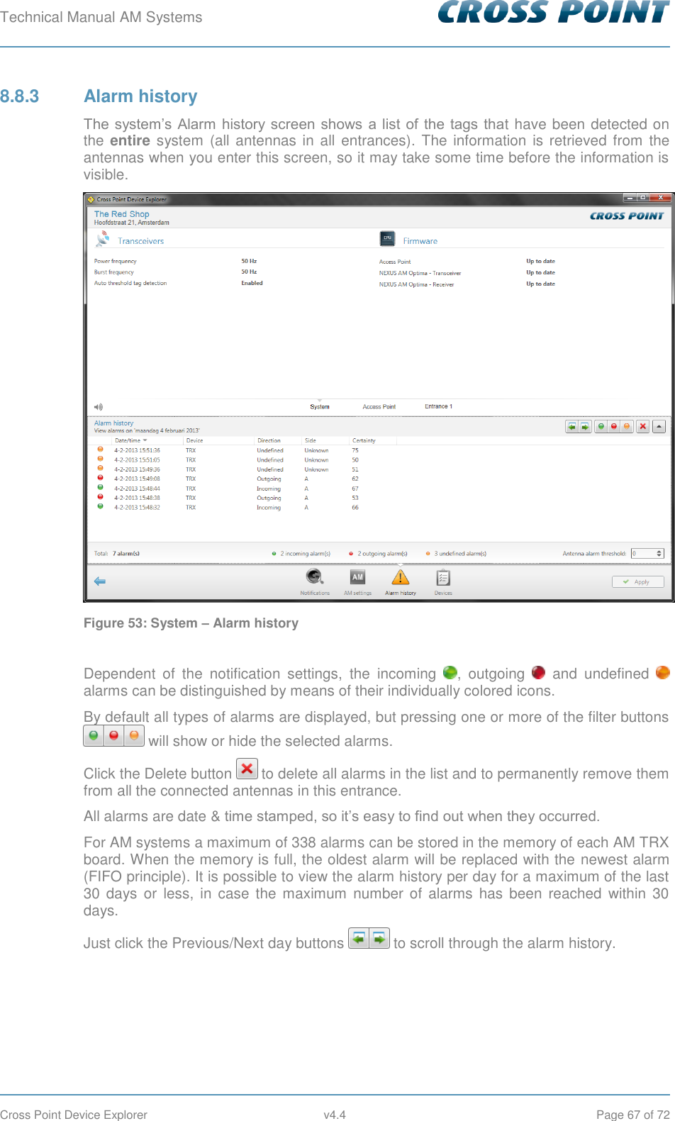 Technical Manual AM Systems        Cross Point Device Explorer  v4.4  Page 67 of 72 8.8.3  Alarm history The  system’s  Alarm  history screen shows  a  list  of the tags  that have been detected on the entire system  (all antennas in all  entrances).  The  information  is retrieved  from the antennas when you enter this screen, so it may take some time before the information is visible.  Figure 53: System – Alarm history  Dependent  of  the  notification  settings,  the  incoming  ,  outgoing    and  undefined   alarms can be distinguished by means of their individually colored icons. By default all types of alarms are displayed, but pressing one or more of the filter buttons  will show or hide the selected alarms. Click the Delete button   to delete all alarms in the list and to permanently remove them from all the connected antennas in this entrance. All alarms are date &amp; time stamped, so it’s easy to find out when they occurred. For AM systems a maximum of 338 alarms can be stored in the memory of each AM TRX board. When the memory is full, the oldest alarm will be replaced with the newest alarm (FIFO principle). It is possible to view the alarm history per day for a maximum of the last 30 days  or  less,  in case  the maximum  number  of  alarms  has  been  reached  within  30 days. Just click the Previous/Next day buttons   to scroll through the alarm history.    