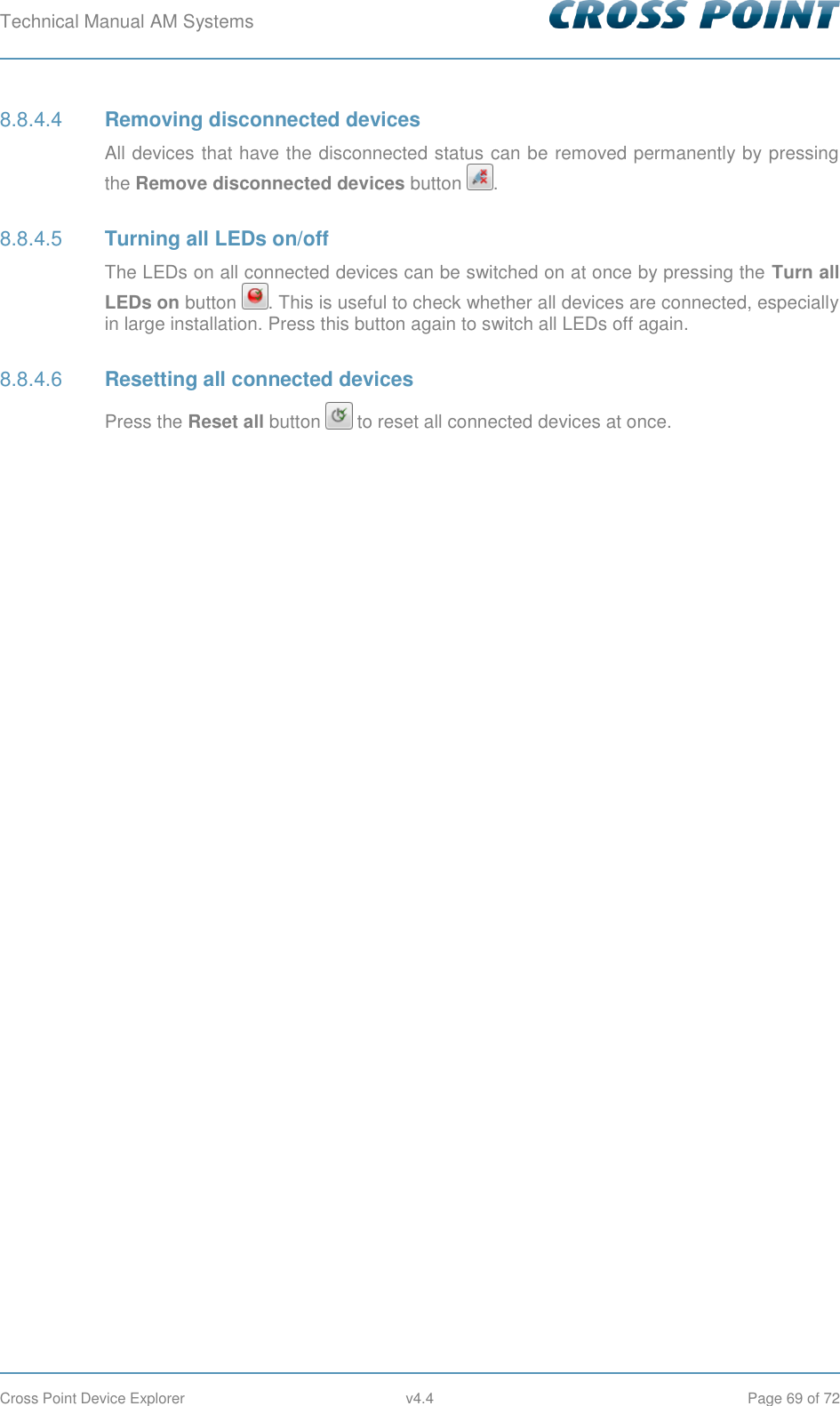 Technical Manual AM Systems        Cross Point Device Explorer  v4.4  Page 69 of 72  Removing disconnected devices 8.8.4.4All devices that have the disconnected status can be removed permanently by pressing the Remove disconnected devices button  .  Turning all LEDs on/off 8.8.4.5The LEDs on all connected devices can be switched on at once by pressing the Turn all LEDs on button  . This is useful to check whether all devices are connected, especially in large installation. Press this button again to switch all LEDs off again.  Resetting all connected devices 8.8.4.6Press the Reset all button   to reset all connected devices at once.     